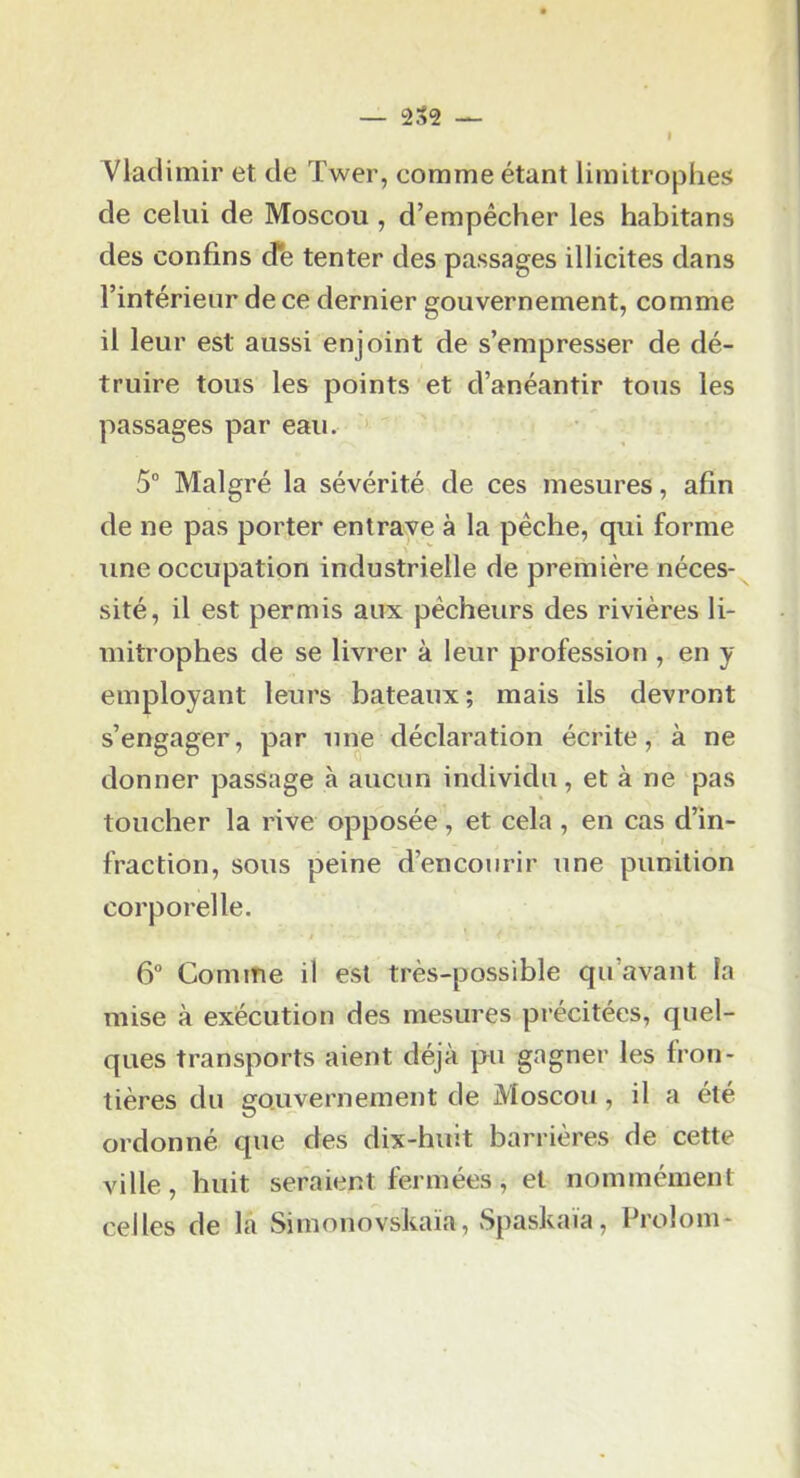 Ylaclimir et de Twer, comme étant limitrophes de celui de Moscou , d’empêcher les habitans des confins d*e tenter des passages illicites dans l’intérieur de ce dernier gouvernement, comme il leur est aussi enjoint de s’empresser de dé- truire tous les points et d’anéantir tous les passages par eau. 5“ Malgré la sévérité de ces mesures, afin de ne pas porter entrave à la pèche, qui forme une occupation industrielle de première néces- sité, il est permis aux pécheurs des rivières li- mitrophes de se livrer à leur profession , en y employant leurs bateaux; mais ils devront s’engager, par une déclaration écrite, à ne donner passage à aucun individu, et à ne pas toucher la rive opposée, et cela, en cas d’^in- fraction, sous peine d’encourir une punition corporelle. 6° Comme il est très-possible qu’avant la mise à exécution des mesures précitées, quel- ques transports aient déjà pu gagner les fron- tières du gouvernement de Moscou, il a été ordonné que des dix-huit barrières de cette ville, huit seraient fermées, et nommément celles de la Simonovskaïa, vSpaskaia, Prolom-