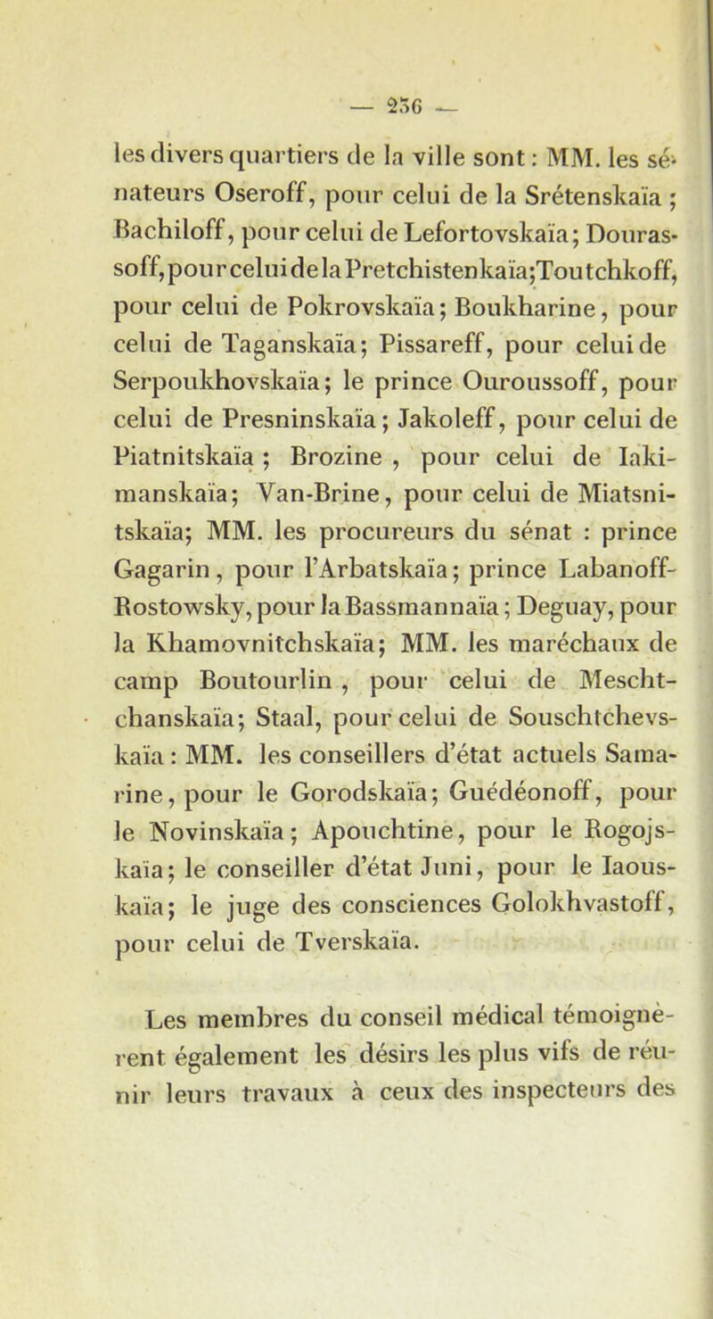 — 256 — les divers quartiers de la ville sont : MM. les sé- nateurs Oseroff, pour celui de la Srétenskaïa ; Bachiloff, pour celui de Lefortovskaïa; Douras- soff, pou r celui de la Pretchistenkaïa;Tou tchkoff, pour celui de Pokrovskaïa; Boukharine, pour celui de Taganskaïa; Pissareff, pour celui de Serpoukhovskaïa; le prince Ouroussoff, pour celui de Presninskaïa ; Jakoleff, pour celui de Piatnitskaïa ; Brozine , pour celui de laki- manskaïa; Van-Brine, pour celui de Miatsni- tskaïa; MM. les procureurs du sénat : prince Gagarin, pour l’Arbatskaïa ; prince Labanoff- Rostowsky, pour laBassmannaïa ; Deguay, pour la Khamovnitchskaïa; MM. les maréchaux de camp Boutourlin , pour celui de Mescht- chanskaïa; Staal, pour celui de Souschtchevs- kaïa : MM. les conseillers d’état actuels Saraa- rine,pour le Gorodskaïa; Guédéonoff, poul- ie Novinskaïa; Aponchtine, pour le Rogojs- kaïa; le conseiller d’état Jimi, pour le laous- kaïa; le juge des consciences Golokhvastoff, pour celui de Tverskaïa. Les membres du conseil médical témoignè- rent également les' désirs les plus vifs de réu- nir leurs travaux à ceux des inspecteurs des