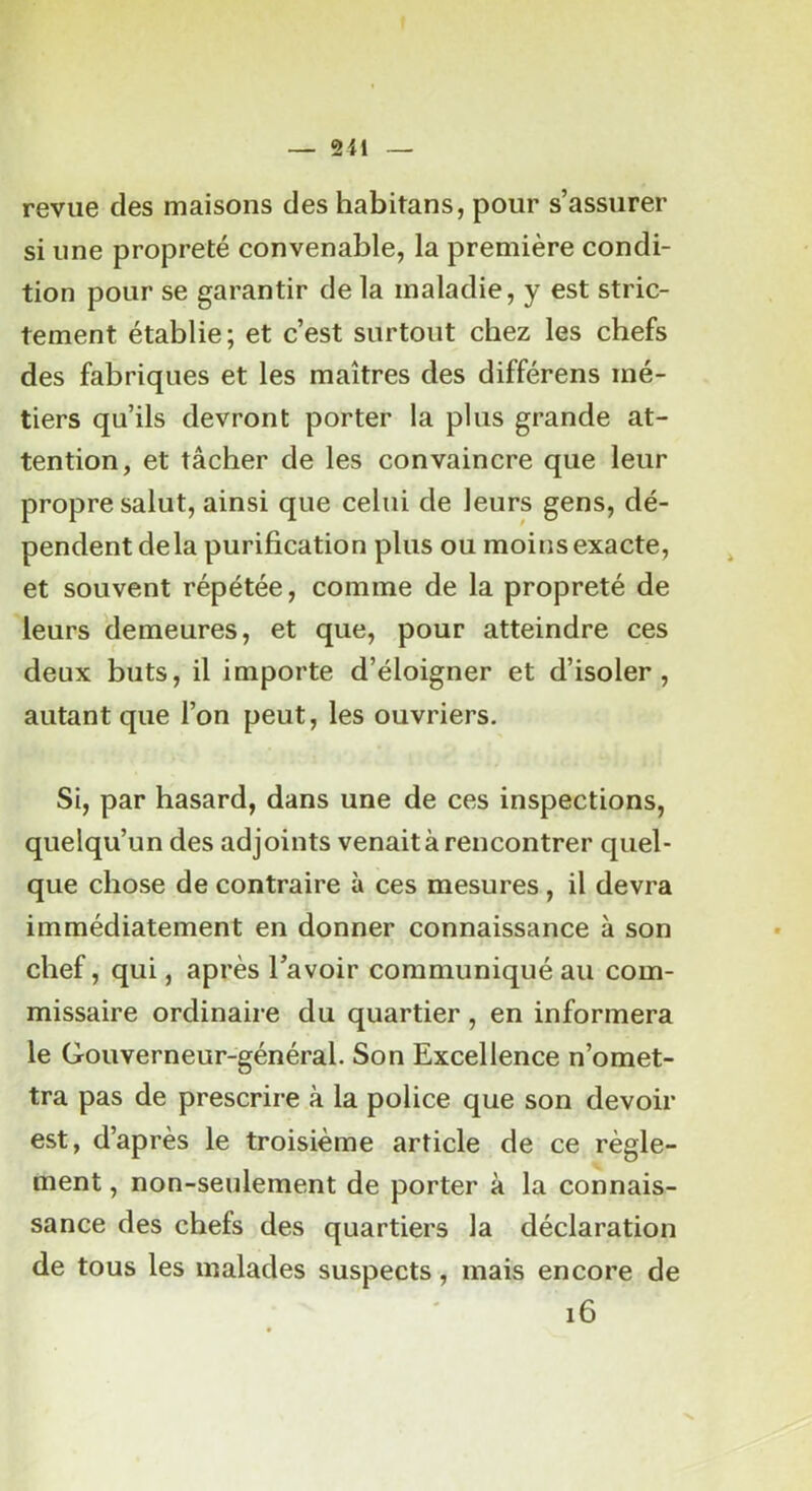 revue des maisons des habitans, pour s’assurer si une propreté convenable, la première condi- tion pour se garantir de la maladie, y est stric- tement établie; et c’est surtout chez les chefs des fabriques et les maîtres des différens mé- tiers qu’ils devront porter la plus grande at- tention, et tâcher de les convaincre que leur propre salut, ainsi que celui de leurs gens, dé- pendent delà purification plus ou moins exacte, et souvent répétée, comme de la propreté de leurs 'demeures, et que, pour atteindre ces deux buts, il importe d’éloigner et d’isoler, autant que l’on peut, les ouvriers. Si, par hasard, dans une de ces inspections, quelqu’un des adjoints venait à rencontrer quel- que chose de contraire à ces mesures , il devra immédiatement en donner connaissance à son chef, qui, après l’avoir communiqué au com- missaire ordinaire du quartier , en informera le Gouverneur-général. Son Excellence n’omet- tra pas de prescrire à la police que son devoir est, d’après le troisième article de ce règle- ment , non-seulement de porter à la connais- sance des chefs des quartiers la déclaration de tous les malades suspects, mais encore de i6