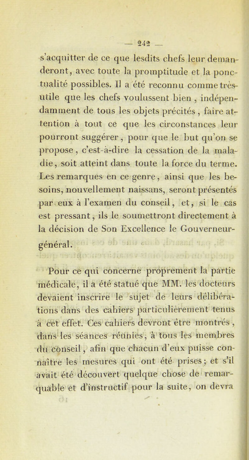 s’acquitter de ce que lesdits chefs leur deman- deront, avec toute la promptitude et la ponc- tualité possibles. Il a été reconnu comme très- utile que les chefs voulussent bien , indépen- damment de tous les objets précités , faire at- tention à tout ce que les circonstances leur pourront suggérer, pour que le but qu’on se propose, c’est-à-dire la cessation de la mala- die, soit atteint dans toute la force du terme. Les remarques en ce genre, ainsi que les be- soins, nouvellement naissans, seront présentés par eux à l’examen du conseil, et, si le cas est pressant, ils le soumettront directement à la décision de Son Excellence le Gouverneur- général. ' Pour ce qui concerne proprement la partie médicale, il a été statué que MM. les docteurs devaient inscrire le sujet de leurs délibéra- tions dans des cahiers particulièrement tenus à Cet effet. Ces cahiers devront être montrés , dans-les séances réunies, à tous les membres du conseil, afin que chacun d’eux puisse con- naître les mesures qui ont été prises; et s’il avait été découvert quelque chose de remar- quable et d’instructif pour la suite, on devra