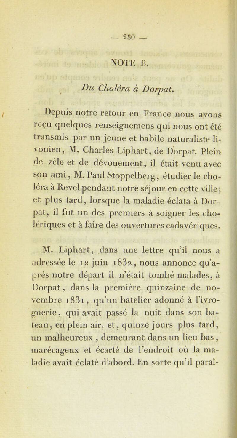 NOTE B. Du Choléra à Dorpat, I Depuis notre retour en France nous avons reçu quelques renseignemens qui nous ont été transmis par un jeune et habile naturaliste li- vonien, M. Charles Liphart, de Dorpat. Plein de zèle et de dévouement, il était venu avec son ami, M. Paul Stoppelberg, étudier le cho- léra à Revel pendant notre séjour en cette ville; et plus tard, lorsque la maladie éclata à Dor- pat, il fut un des premiers à soigner les cho- lériques et à faire des ouvertures cadavériques. M. Liphart, dans une lettre qu’il nous a adressée le 12 juin i83a, nous annonce qu’a- près notre départ il n’était tombé malades, à Dorpat, dans la première quinzaine de no- vembre j83i , .qu’un batelier adonné à l’ivro- gnerie , qui avait passé la nuit dans son ba- teau, en plein air, et, quinze jours plus tard, un malheureux , demeurant dans un lieu bas, marécageux et écarté de l’endroit où la ma- ladie avait éclaté d’abord. En sorte qu’il parai-