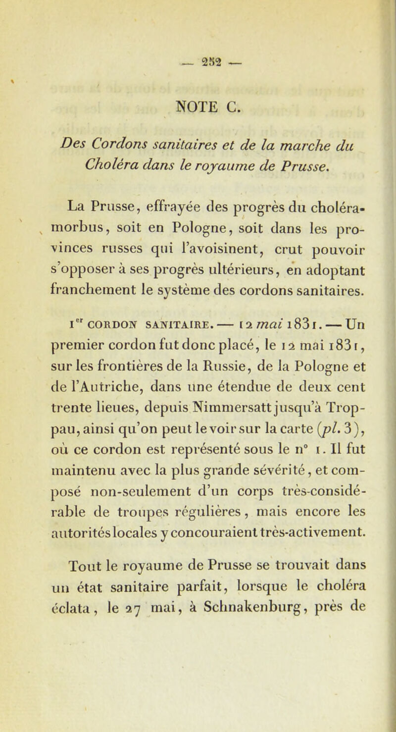 _ 2S2 ^ NOTE G. Des Cordons sanitaires et de la marche du Choléra dans le royaume de Prusse. La Prusse, effrayée des progrès du choléra- ^ morbus, soit en Pologne, soit dans les pro- vinces russes qui l’avoisinent, crut pouvoir s’opposer à ses progrès ultérieurs, en adoptant franchement le système des cordons sanitaires. i CORDON SANITAIRE.— 12 mai i83i. — Un premier cordon fut donc placé, le 12 mai 1831, sur les frontières de la Russie, de la Pologne et de l’Autriche, dans une étendue de deux cent trente lieues, depuis Nimmersatt jusqu’à Trop- pau, ainsi qu’on peut le voir sur la carte {j)l. 3 ), où ce cordon est représenté sous le n“ i. Il fut maintenu avec la plus grande sévérité, et com- posé non-seulement d’un corps très-considé- rable de troupes régulières, mais encore les autorités locales y concouraient très-activement. Tout le royaume de Prusse se trouvait dans un état sanitaire parfait, lorsque le choléra éclata, le 27 mai, à Schnakenburg, près de