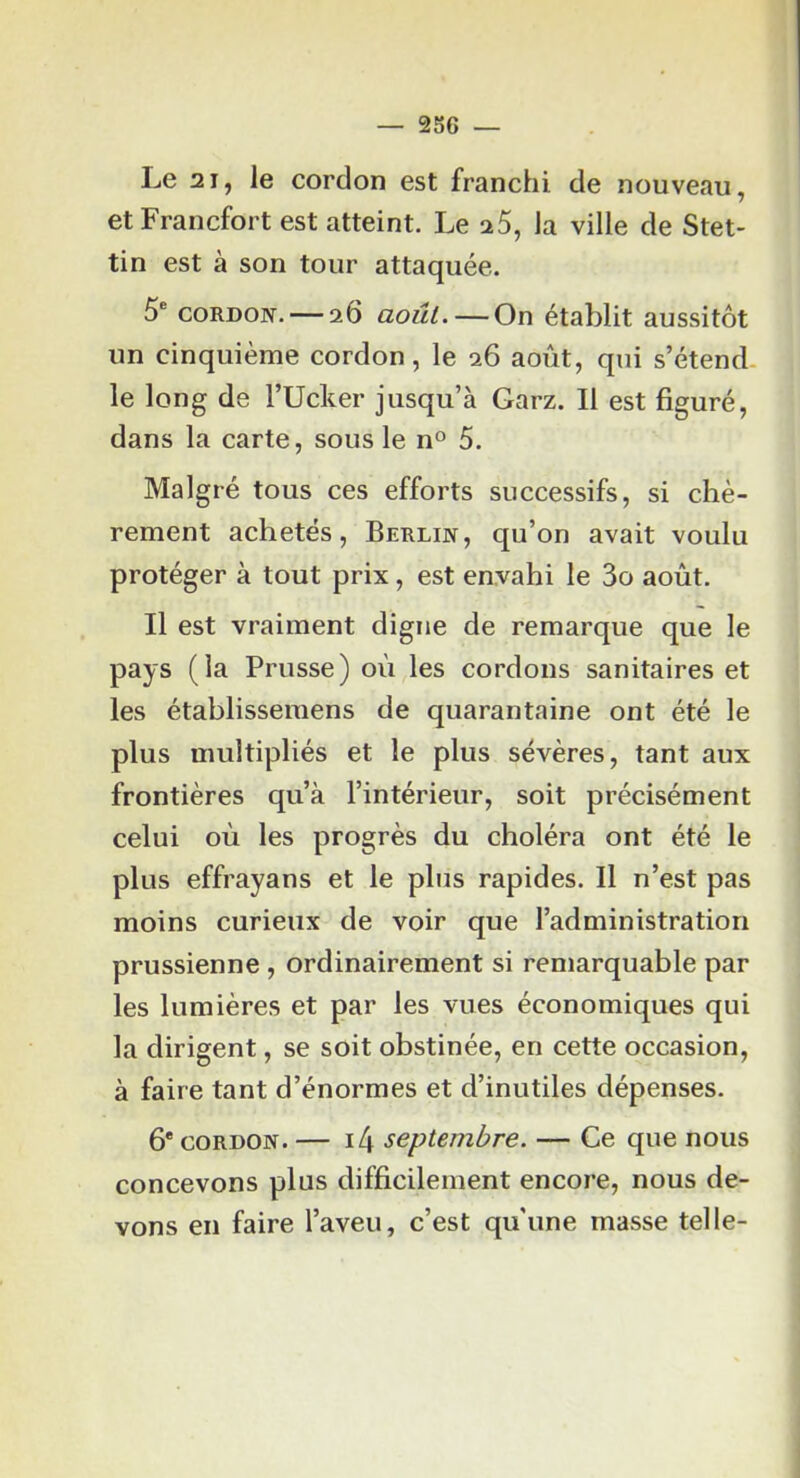 Le 21, le cordon est franchi de nouveau, et Francfort est atteint. Le a5, la ville de Stet- tin est à son tour attaquée. 5® CORDON. — 26 août.—On établit aussitôt un cinquième cordon, le 26 août, qui s’étend le long de l’Ucker jusqu’à Garz. Il est figuré, dans la carte, sous le n® 5. Malgré tous ces efforts successifs, si chè- rement achetés, Berlin, qu’on avait voulu protéger à tout prix, est envahi le 3o août. Il est vraiment digne de remarque que le pays (la Prusse) où les cordons sanitaires et les établissemens de quarantaine ont été le plus multipliés et le plus sévères, tant aux frontières qu’à l’intérieur, soit précisément celui oû les progrès du choléra ont été le plus effrayans et le plus rapides. Il n’est pas moins curieux de voir que l’administration prussienne , ordinairement si remarquable par les lumières et par les vues économiques qui la dirigent, se soit obstinée, en cette occasion, à faire tant d’énormes et d’inutiles dépenses. 6* CORDON. — i4 septembre. — Ce que nous concevons plus difficilement encore, nous de- vons en faire l’aveu, c’est qu'une masse telle-