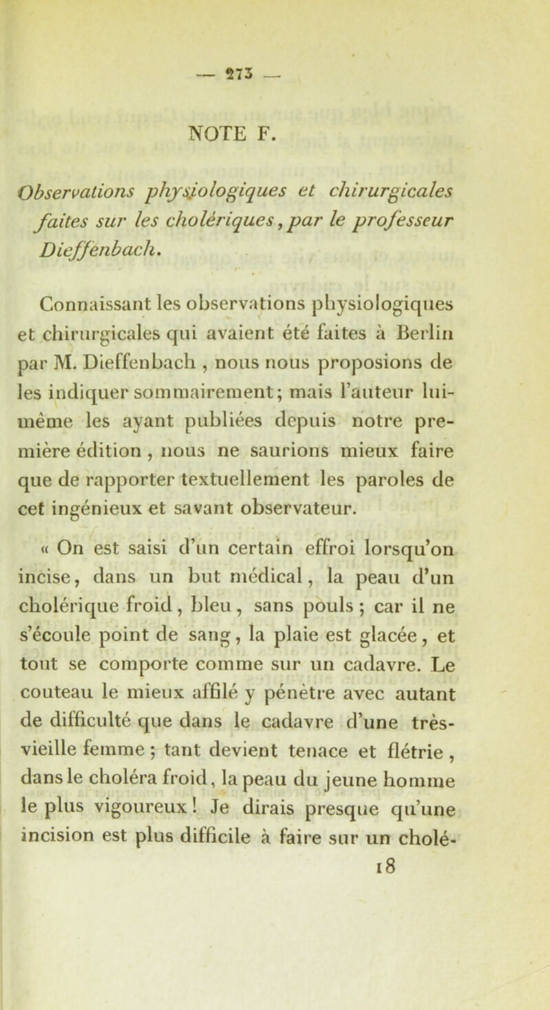 NOTE F. Observations physiologiques et chirurgicales faites sur les cholériques, par le professeur Dieffenbach. Connaissant les observations physiologiques et chirurgicales qui avaient été faites à Berlin par M, Dieffenbach , nous nous proposions de les indiquer sommairement; mais l’auteur lui- méme les ayant publiées depuis notre pre- mière édition , nous ne saurions mieux faire que de rapporter textuellement les paroles de cet ingénieux et savant observateur. « On *^est saisi d’un certain effroi lorsqu’on incise, dans un but médical, la peau d’un cholérique froid , bleu , sans pouls ; car il ne s’écoule point de sang, la plaie est glacée, et tout se comporte comme sur un cadavre. Le couteau le mieux affilé y pénètre avec autant de difficulté que dans le cadavre d’une très- vieille femme ; tant devient tenace et flétrie, dans le choléra froid, la peau du jeune homme le plus vigoureux ! Je dirais presque qu’une incision est plus difficile à faire sur un cholé- i8