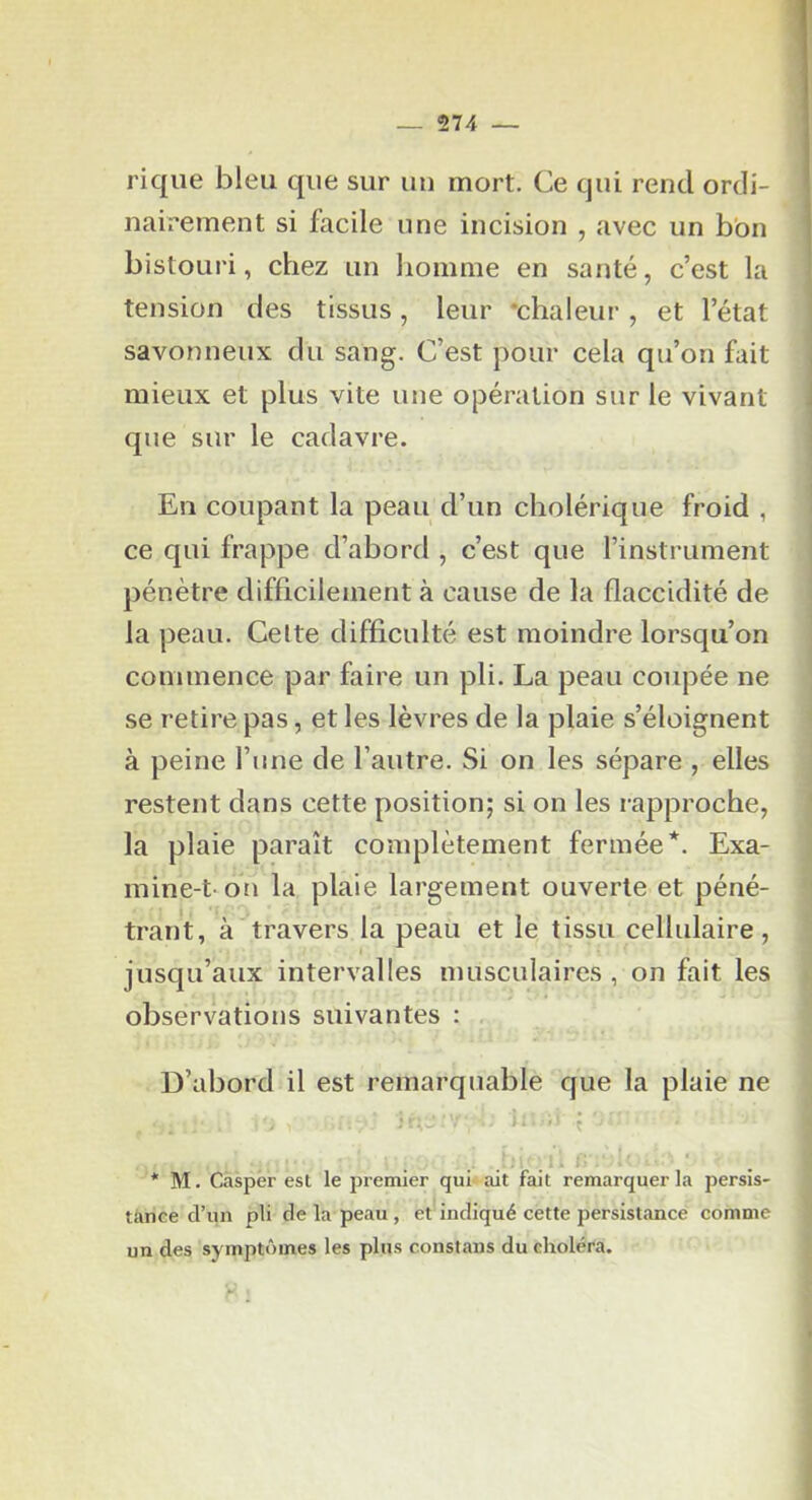 574 — rique bleu que sur un mort. Ce qui rend ordi- nairement si facile une incision , avec un bon bistouri, chez un homme en santé, c’est la tension des tissus, leur •chaleur , et l’état savonneux du sang. C’est pour cela qu’on fait mieux et plus vite une opération sur le vivant que sur le cadavre. Eu coupant la peau d’un cholérique froid , ce qui frappe d’abord , c’est que l’instrument pénètre difficilement à cause de la flaccidité de la peau. Celte difficulté est moindre lorsqu’on commence par faire un pli. La peau coupée ne se retire pas, et les lèvres de la plaie s’éloignent à peine l’une de l’autre. Si on les sépare , elles restent dans cette position; si on les rapproche, la plaie paraît complètement fermée*. Exa- mine-t on la plaie largement ouverte et péné- trant, à travers la peau et le tissu cellulaire, I jusqu’aux intervalles musculaires , on fait les observations suivantes : D’abord il est remarquable que la plaie ne » , * M. Casper est le premier qui ait fait remarquer la persis- tance d’un pli de la peau , et indiqué cette persistance comme un des symptômes les plus constans du choléra.