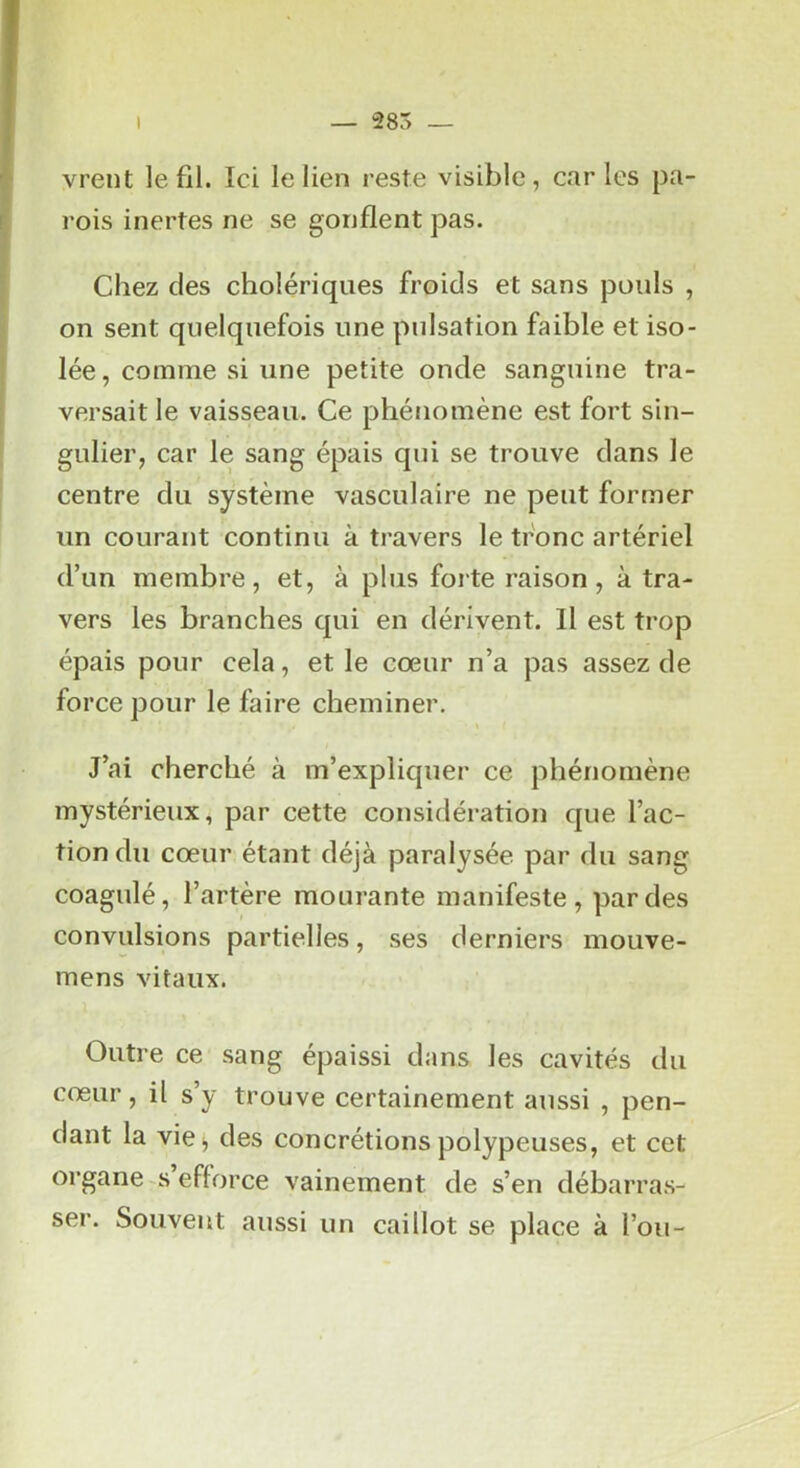 vrent le fil. Ici le lien reste visible, caries pa- rois inertes ne se gonflent pas. Chez des cholériques froids et sans pouls , on sent quelquefois une pulsation faible et iso- lée, comme si une petite onde sanguine tra- versait le vaisseau. Ce phénomène est fort sin- gulier, car le sang épais qui se trouve dans le centre du système vasculaire ne peut former un courant continu à travers le tronc artériel d’un membre, et, à plus forte raison, à tra- vers les branches qui en dérivent. Il est trop épais pour cela, et le cœur n’a pas assez de force pour le faire cheminer. J’ai cherché à m’expliquer ce phénomène mystérieux, par cette considération que l’ac- tion du cœur étant déjà paralysée par du sang coagulé, l’artère mourante manifeste, par des convulsions partielles, ses derniers mouve- mens vitaux. Outre ce sang épaissi dans les cavités du cœur, il s’y trouve certainement aussi , pen- dant la vie^ des concrétions polypeuses, et cet organe-s efforce vainement de s’en débarras- ser. Souvent aussi un caillot se place à l’ou-