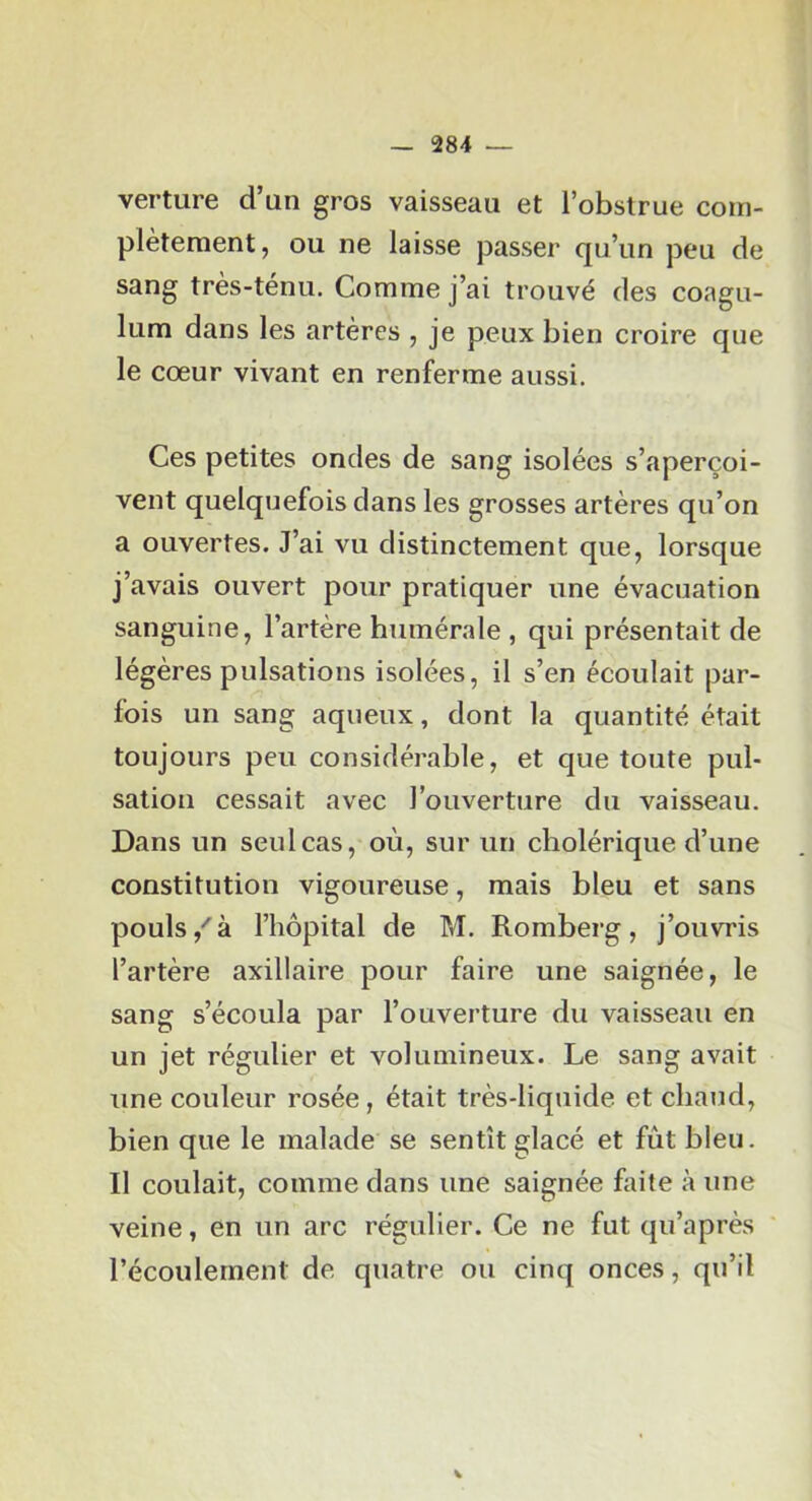 verture d’un gros vaisseau et l’obstrue com- plètement, ou ne laisse passer qu’un peu de sang très-ténu. Comme j’ai trouvé des coagu- lum dans les artères , je peux bien croire que le cœur vivant en renferme aussi. Ces petites ondes de sang isolées s’aperçoi- vent quelquefois dans les grosses artères qu’on a ouvertes. J’ai vu distinctement que, lorsque j’avais ouvert pour pratiquer une évacuation sanguine, l’artère humérale , qui présentait de légères pulsations isolées, il s’en écoulait par- fois un sang aqueux, dont la quantité était toujours peu considérable, et que toute pul- sation cessait avec l’ouverture du vaisseau. Dans un seul cas, où, sur un cholérique d’une constitution vigoureuse, mais bleu et sans pouls à l’hôpital de M. Romberg , j’ouvris l’artère axillaire pour faire une saignée, le sang s’écoula par l’ouverture du vaisseau en un jet régulier et volumineux. Le sang avait une couleur rosée, était très-liquide et chaud, bien que le malade se sentît glacé et fût bleu. Il coulait, comme dans une saignée faite à une veine, en un arc régulier. Ce ne fut qu’après l’écoulement de quatre ou cinq onces, qu’il