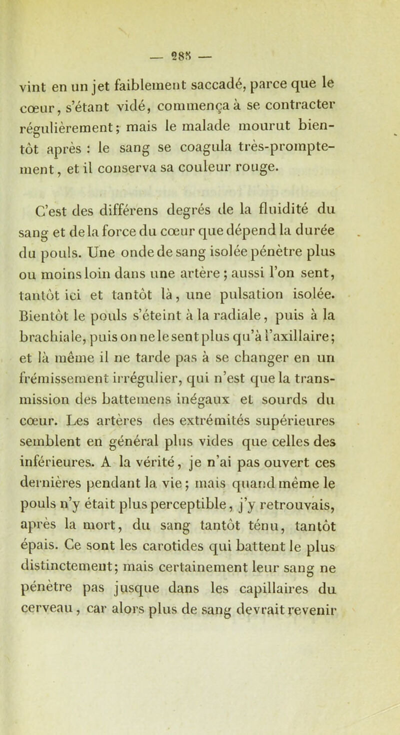 — 28S — vint en un jet faiblement saccadé, parce que le cœur, s’étant vidé, commença à se contracter régulièrement; mais le malade mourut bien- tôt après : le sang se coagula très-prompte- ment , et il conserva sa couleur rouge. C’est des différens degrés tle la fluidité du sang et de la force du cœur que dépend la durée du pouls. Une onde de sang isolée pénètre plus ou moins loin dans une artère ; aussi l’on sent, tantôt ici et tantôt là, une pulsation isolée. Bientôt le pouls s’éteint à la radiale, puis à la brachiale, puis on ne le sent plus qu’à l’axillaire; et là même il ne tarde pas à se changer en un frémissement irrégulier, qui n’est que la trans- mission des batteniens inégaux et sourds du cœur. Les artères des extrémités supérieures semblent en général plus vides que celles des inférieures. A la vérité, je n’ai pas ouvert ces dernières pendant la vie ; mais quarjd même le pouls n’y était plus perceptible, j’y retrouvais, après la mort, du sang tantôt ténu, tantôt épais. Ce sont les carotides qui battent le plus distinctement; mais certainement leur sang ne pénètre pas jusque dans les capillaires du cerveau, car alors plus de sang devrait revenir