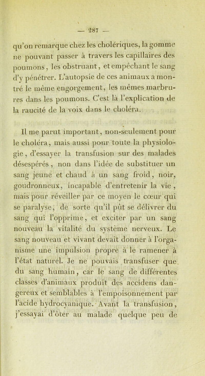 qu’on remarque chez les cholériques, la gomme ne pouvant passer à travers les capillaires des poumons, les obstruant, et empêchant le sang d’y pénétrer. L’autopsie de ces animaux a mon- tré le même engorgement, les mêmes marbru- res dans les poumons. C’est là l’explication de la raucité de la voix dans le choléra. Il me parut important, non-seulement pour le choléra, mais aussi pour toute la physiolo- gie , d’essayer la transfusion sur des malades désespérés , non dans l’idée de substituer un sang jeune et chaud à un sang froid, noir, goudronneux, incapable d’entretenir la vie , mais pour réveiller par ce moyen le cœur qui se paralyse, de sorte qu’il pût se délivrer du sang qui l’opprime, et exciter par un sang nouveau la vitalité du système nerveux. Le sang nouveau et vivant devait donner à l’orga- nisme une impulsion propre à le ramener à l’état naturel. Je ne pouvais transfuser que. du sang humain, car le sang de différentes classes d’animaux produit des accidens dan- gereux et semblables à l’empoisonnement par l’acide hydrocyanique. Avant la transfusion, j’essayai d’ôter au malade quelque peu de