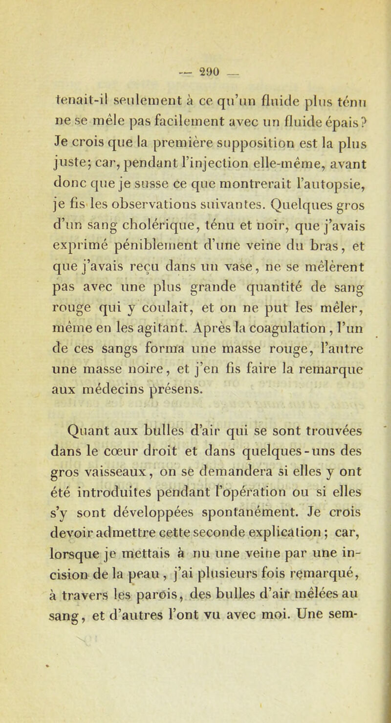 — 29Ü _ tenait-il seiilenient à ce qu’un fluide plus ténu ne se mêle pas facilement avec un fluide épais? Je crois cpie la première supposition est la plus juste; car, pendant l’injection elle-même, avant donc que je susse ce que montrerait l’autopsie, je fis les observations suivantes. Quelques gros d’un sang cholérique, ténu et noir, que j’avais exprimé péniblement d’une veine du bras, et que j’avais reçu dans un vase, ne se mêlèrent pas avec une plus grande quantité de sang rouge qui y coulait, et on ne put les mêler, même en les agitant. Après la coagulation, l’un de ces sangs forma une masse rouge, l’autre une masse noire, et j’en fis faire la remarque aux médecins présens. Quant aux bulles d’air qui se sont trouvées dans le cœur droit et dans quelques-uns des gros vaisseaux, on se demandera si elles y ont été introduites pendant l’opération ou si elles s’y sont développées spontanément. Je crois devoir admettre cette seconde explication ; car, lorsque je mettais à nu une veine par une in- cision de la peau , j’ai plusieurs fois remarqué, à travers les parois, des bulles d’air mêlées au sang, et d’autres l’ont vu avec moi. Une sem-