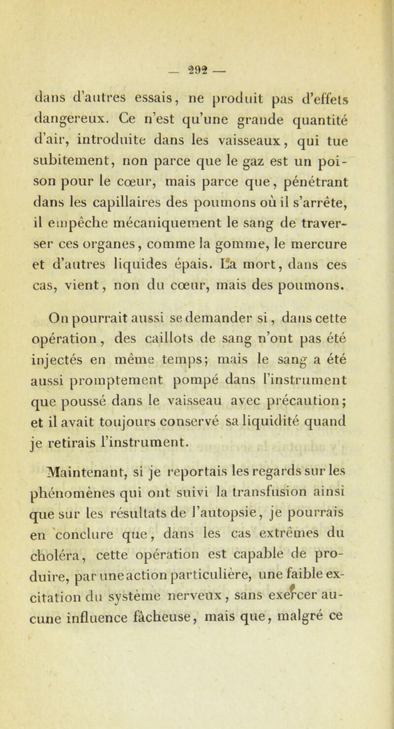 dans d’antres essais, ne produit pas d’effets dangereux. Ce n’est qu’une grande quantité d’air, introduite dans les vaisseaux, qui tue subitement, non parce que le gaz est un poi- son pour le cœur, mais parce que, pénétrant dans les capillaires des poumons où il s’arrête, il empêche mécaniquement le sang de traver- ser ces organes, comme la gomme, le mercure et d’autres liquides épais. lîa mort, dans ces cas, vient, non du cœur, mais des poumons. On pourrait aussi se demander si, dans cette opération, des caillots de sang n’ont pas été injectés en même temps; mais le sang a été aussi promptement pompé dans l’instrument que poussé dans le vaisseau avec précaution ; et il avait toujours conservé sa liquidité quand je retirais l’instrument. Maintenant, si je reportais les regards sur les phénomènes qui ont suivi la transfusion ainsi que sur les résultats de l’autopsie, je pourrais en conclure que, dans les cas extrêmes du choléra, cette opération est capable de pro- duire, par une action particulière, une faible ex- citation du système nerveux, sans exercer au- cune influence fâcheuse, mais que, malgré ce