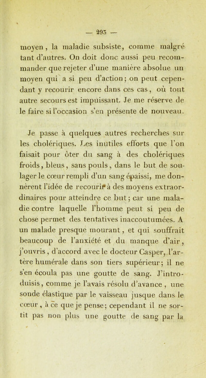 moyen, la maladie subsiste, comme malgré tant d’autres. On doit donc aussi peu recom- mander que rejeter d’une manière absolue un moyen qui a si peu d’action ; on peut cepen- dant y recourir encore dans ces cas, où tout autre secours est impuissant. Je me réserve de le faire si l’occasion s’en présente de nouveau. Je passe à quelques autres recherches sur les cholériques. Les inutiles efforts que l’on faisait pour ôter du sang à des cholériques froids, bleus, sans pouls, dans le but de sou- lager le cœur rempli d’un sang épaissi, me don- nèrent l’idée de recourir à des moyens extraor- dinaires pour atteindre ce but ; car une mala- die contre laquelle l’homme peut si peu de chose permet des tentatives inaccoutumées. A un malade presque mourant, et qui souffrait beaucoup de l’anxiété et du manque d’air, j’ouvris , d’accord avec le docteur Casper, l’ar- tère humérale dans son tiers supérieur; il ne s’en écoula pas une goutte de sang. J’intro- duisis, comme je l’avais résolu d’avance , une sonde élastique par le vaisseau jusque dans le cœur , à ce que je pense; cependant il ne sor- tit pas non plus une goutte de sang par la