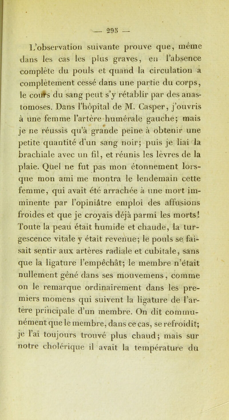 L’observation suivante prouve que, meme clans les cas les plus graves, eu l’absence complète du pouls et quand la circulation a complètement cessé dans une partie du corps, le coiïï*s du sang peut s’y rétablir par des anas- tomoses. Dans l’hôpital de M. Casper, j’ouvris à une femme l’artère humérale gauche; mais je ne réussis qu’à grande peine à obtenir une petite quantité d'un sang noir; puis je liai la brachiale avec un fil, et réunis les lèvres de la plaie. Quel ne fut pas mon étonnement lors- que mon ami me montra le lendemain cette femme, qui avait été arrachée à une mort im- minente par l’opiniâtre emploi des affusions froides et que je croyais déjà parmi les morts! Toute la peau était humide et chaude, la tur- gescence vitale y était revenue; le pouls se fai- sait sentir aux artères radiale et cubitale, sans que la ligature l’empêchât; le membre n’était nullement gêné dans ses mouvemens, comme on le remarque ordinairement dans les pre- miers momens qui suivent la ligature de l’ar- tère principale d’un membre. On dit commu- nément que le membre, dans ce cas, se refroidit; je lai toujours trouvé plus chaud; mais sur notre cholérique il avait la température du