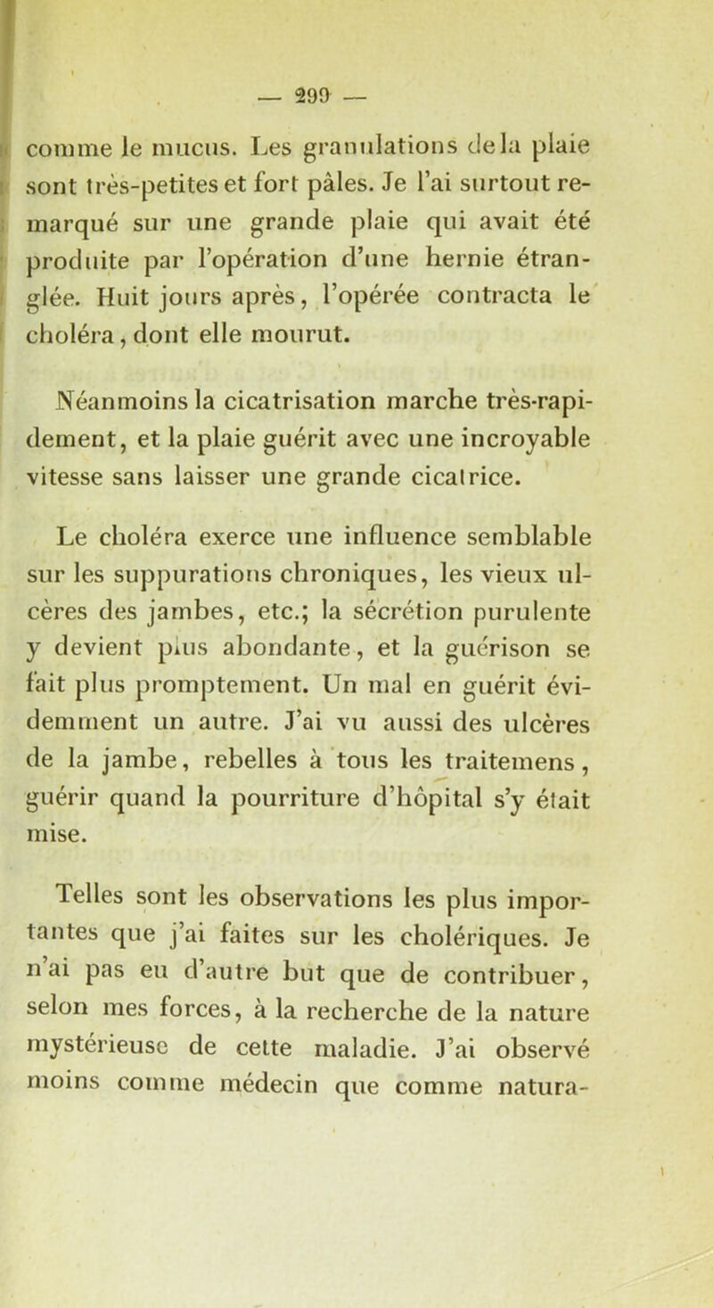 J Fl comme le mucus. Les granulations delà plaie I sont très-petites et fort pâles. Je l’ai surtout re- i marqué sur une grande plaie qui avait été ' produite par l’opération d’une hernie étran- . glée. Huit jours après, l’opérée contracta le' I choléra, dont elle mourut. Néanmoins la cicatrisation marche très-rapi- dement, et la plaie guérit avec une incroyable vitesse sans laisser une grande cicatrice. Le choléra exerce une influence semblable sur les suppurations chroniques, les vieux ul- cères des jambes, etc.; la sécrétion purulente y devient pius abondante, et la guérison se fait plus promptement. Un mal en guérit évi- demment un autre. J’ai vu aussi des ulcères de la jambe, rebelles à tous les traitemens, guérir quand la pourriture d’hôpital s’y était mise. Telles sont les observations les plus impor- tantes que j’ai faites sur les cholériques. Je n ai pas eu d autre but que de contribuer, selon mes forces, à la recherche de la nature mystérieuse de celte maladie. J’ai observé moins comme médecin que comme natura-