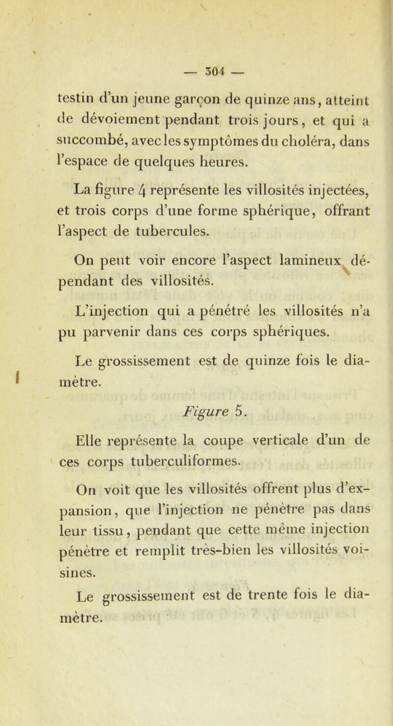 testin d’un jeune garçon de quinze ans, atteint de dévoiement pendant trois jours, et qui a succombé, avec les symptômes du choléra, dans l’espace de quelques heures. La figure 4 représente les villosités injectées, et trois corps d’une forme sphérique, offrant l’aspect de tubercules. On peut voir encore l’aspect lamineux^dé- pendant des villosités. L’injection qui a pénétré les villosités n’a pu parvenir dans ces corps sphériques. Le grossissement est de quinze fois le dia- mètre. Figure 5. Elle représente la coupe verticale d’un de ces corps tiiberculiformes. On voit que les villosités offrent plus d’ex- pansion, que l’injection ne pénètre pas dans leur tissu, pendant que cette même injection pénètre et remplit très-bien les villosités voi- sines. Le grossissement est de trente fois le dia- mètre.