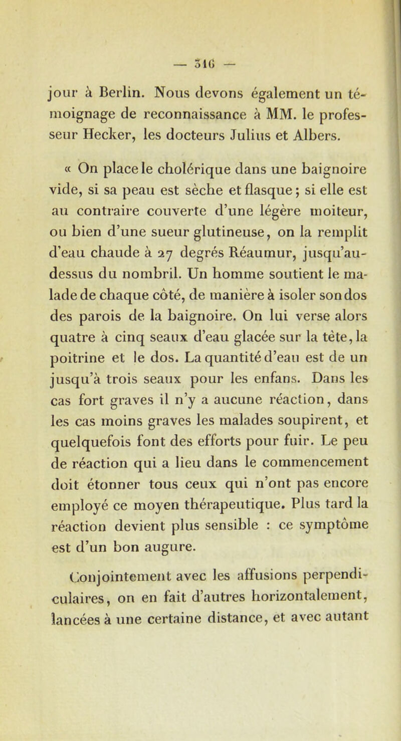 jour à Berlin. Nous devons également un té- moignage de reconnaissance à MM. le profes- seur Hecker, les docteurs Julius et Albers. « On place le cholérique dans une baignoire vide, si sa peau est sèche et flasque ; si elle est au contraire couverte d’une légère moiteur, ou bien d’une sueur glutineuse, on la remplit d’eau chaude à 27 degrés Réaumur, jusqu’au- dessus du nombril. Un homme soutient le ma- lade de chaque côté, de manière à isoler son dos des parois de la baignoire. On lui verse alors quatre à cinq seaux d’eau glacée sur la tête, la f poitrine et le dos. La quantité d’eau est de un jusqu’à trois seaux pour les enfans. Dans les cas fort graves il n’y a aucune réaction, dans les cas moins graves les malades soupirent, et quelquefois font des efforts pour fuir. Le peu de réaction qui a lieu dans le commencement doit étonner tous ceux qui n’ont pas encore employé ce moyen thérapeutique. Plus tard la réaction devient plus sensible : ce symptôme est d’un bon augure. Conjointement avec les affusions perpendi- culaires, on en fait d’autres horizontalement, lancées à une certaine distance, et avec autant