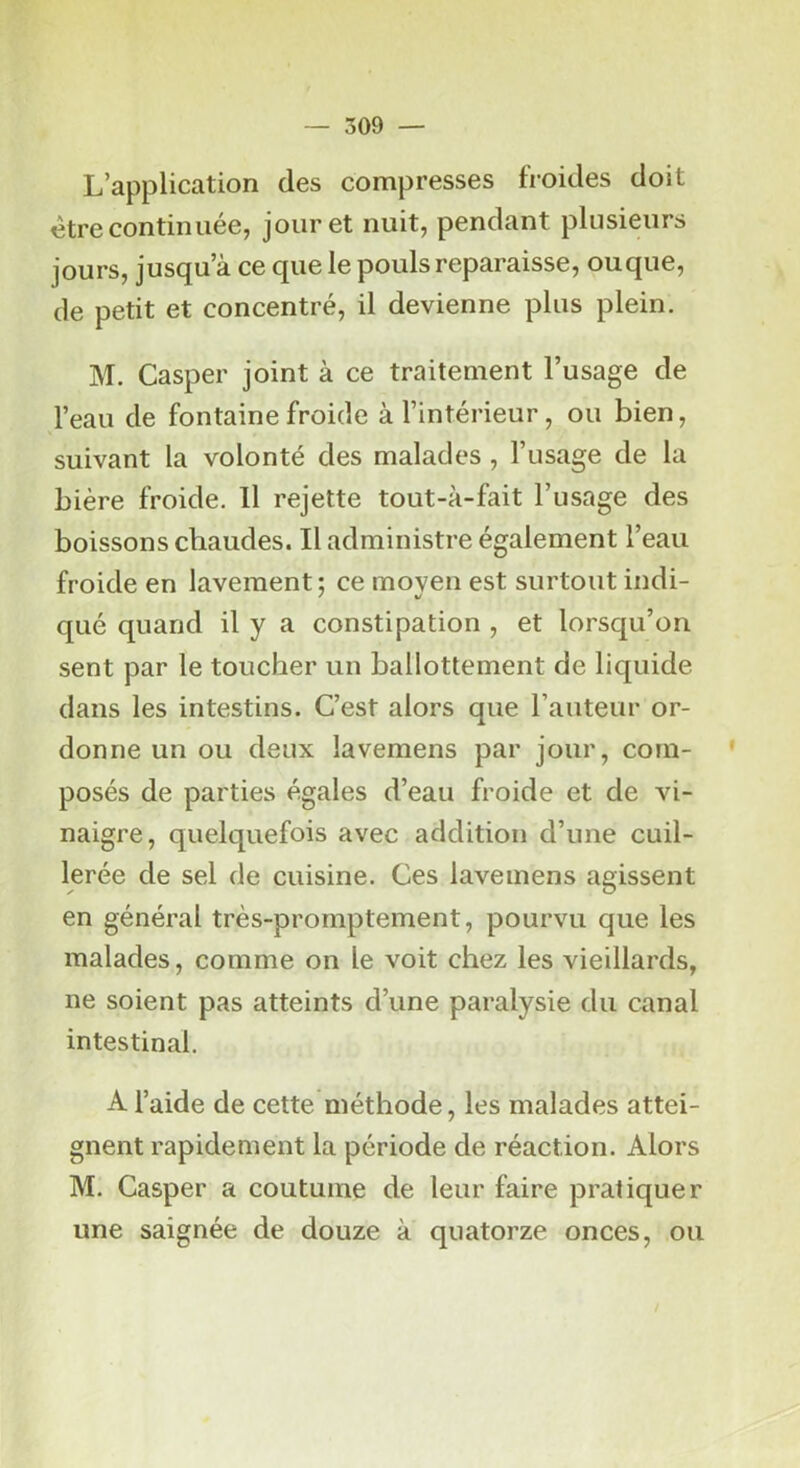 — 309 — L’application des compresses froides doit être continuée, jour et nuit, pendant plusieurs jours, jusqu’à ce que le pouls reparaisse, ouque, de petit et concentré, il devienne plus plein. M. Casper joint à ce traitement l’usage de l’eau de fontaine froide à l’intérieur, ou bien, suivant la volonté des malades , l’usage de la bière froide. Il rejette tout-à-fait l’usage des boissons chaudes. Il administre également l’eau froide en lavement; ce moven est surtout indi- qué quand il y a constipation , et lorsqu’on sent par le toucher un ballottement de liquide dans les intestins. C’est alors que l’auteur or- donne un ou deux lavemens par jour, com- posés de parties égales d’eau froide et de vi- naigre, quelquefois avec addition d’une cuil- lerée de sel de cuisine. Ces lavemens agissent en général très-promptement, pourvu que les malades, comme on le voit chez les vieillards, ne soient pas atteints d’une paralysie du canal intestinal. A l’aide de cette méthode, les malades attei- gnent rapidement la période de réaction. Alors M. Casper a coutume de leur faire pratiquer une saignée de douze à quatorze onces, ou