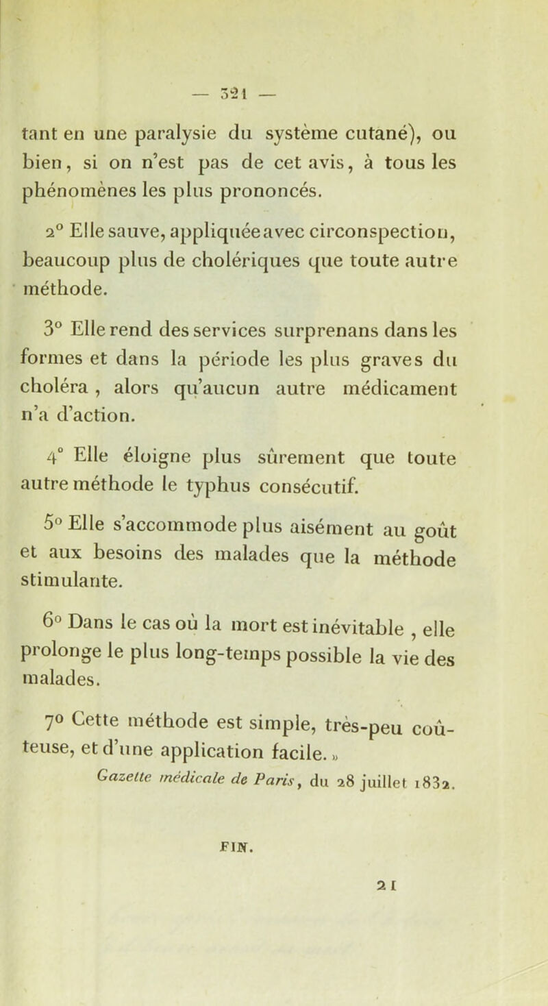 — 5‘21 — tant en une paralysie du système cutané), ou bien, si on n’est pas de cet avis, à tous les phénomènes les plus prononcés. 2® Elle sauve, appliquéeavec circonspection, beaucoup plus de cholériques que toute autre méthode. 3° Elle rend des services surprenans dans les formes et dans la période les plus graves du choléra, alors qu’aucun autre médicament n’a d’action. 4“ Elle éloigne plus sûrement que toute autre méthode le typhus consécutif. 5° Elle s’accommode plus aisément au goût et aux besoins des malades que la méthode stimulante. 60 Dans le cas oû la mort est inévitable , elle prolonge le plus long-temps possible la vie des malades. 70 Cette méthode est simple, très-peu coû- teuse, et d’une application facile.» Gazette médicale de Paris, du 28 juillet iSSa. 2 I FIN.