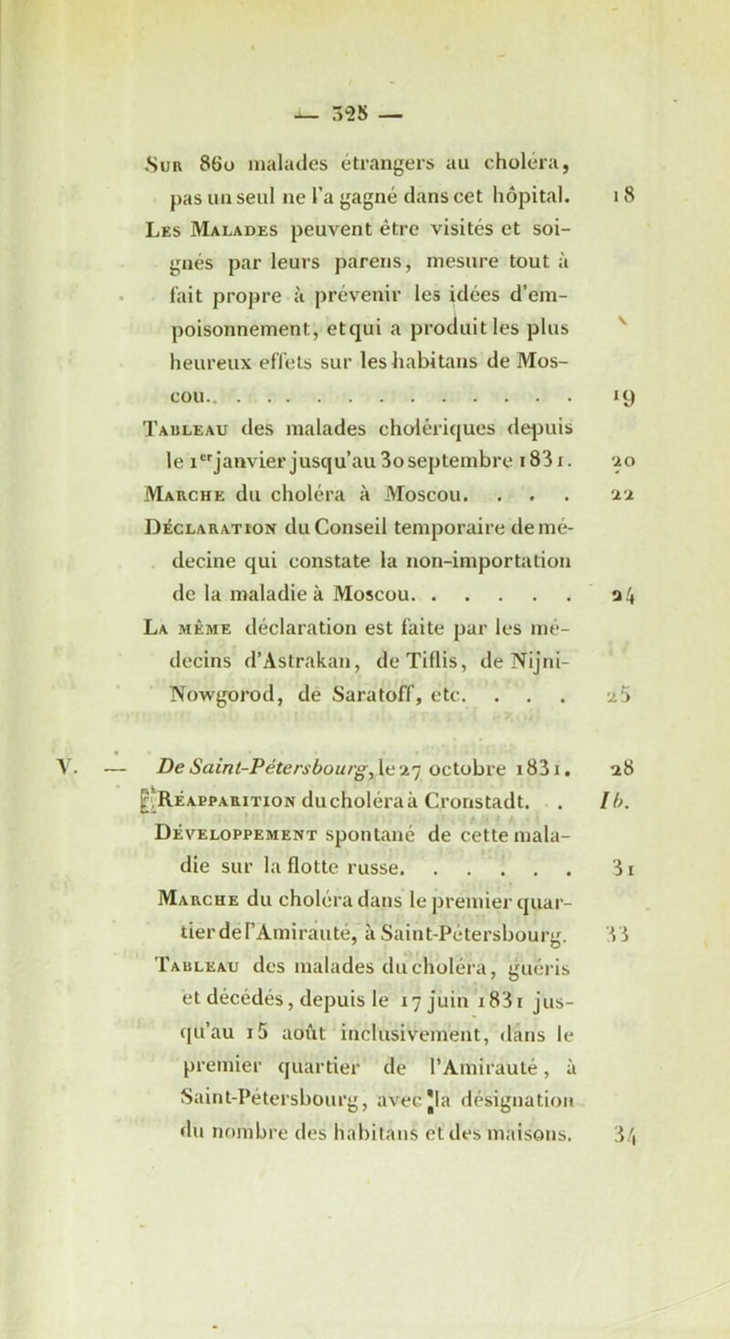 Sur 86ü malades étrangers au choléra, pas un seul ne l’a gagné dans cet hôpital. i 8 Les Malades peuvent être visités et soi- gnés par leurs parens, mesure tout à fait propre à prévenir les idées d’em- poisonnement, etqui a produit les plus heureux effets sur les habitans de Mos- cou 19 Tauleau des malades cholériques dqiuis le ijanvier jusqu’au 3oseptembre i83i. ‘ao Marche du choléra a Moscou. . . . 'aa Déclaration du Conseil temporaire de mé- decine qui constate la non-importation de la maladie à Moscou a 4 La même déclaration est faite par les mé- decins d’Astrakan, deTiflis, de Nijni- Nowgorod, de Saratoff, etc. ... a 5 De Saint-Pétersbourg, Xc i.') oclohvti i83i. a8 ^Réapparition ducholéraà Cronstadt. . Ih. Développement spontané de cette mala- die sur la flotte russe 3i Marche du choléra dans le premier quar- tier de l’Amirauté, à Saint-Pétersbourg. 33 Tableau des malades du choléra, guéris et décédés, depuis le 17 juin i83i jus- qu’au i5 août inclusivement, dans le premier quartier de l’Amirauté, à Saint-Pétersbourg, avecjla désignation du nombre des habitans et des maisons. 34