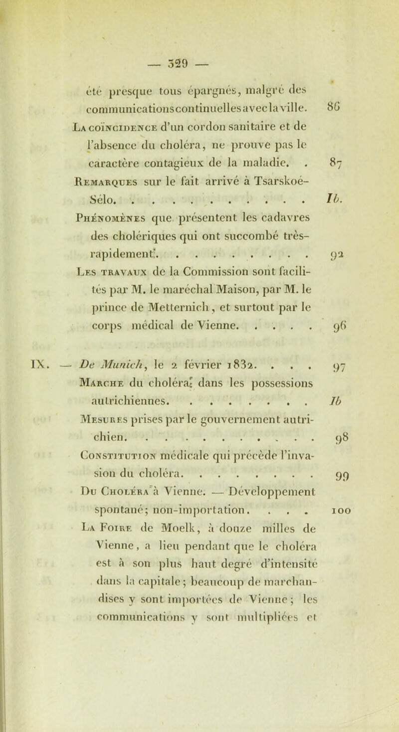 — 529 — été presque tous épargnés, malgré des eommunicationscontinuelles avec la ville. 8G La coïncidence d’un cordon sanitaire et de l’absence du choléra, ne prouve pas le caractère contagieux de la maladie. , 87 Remarques sur le fait arrive à Tsarskoé- Sélo 10. Phénomènes que présentent les cadavres des cholériques qui ont succombé très- rapidement: pa Les travaux de la Commission sont facili- tés pai’ M. le maréchal Maison, par M. le prince de Metternich , et surtout par le corps médical de Vienne q6 IX. — De Munic/i, le 2 février 1882. . . . 97 Marche du cholérac dans les jiossessions autrichiennes 10 Mesures prises par le gouvernement autri- chien t)8 Constitution médicale qui précède l’inva- sion du choléra 9f) Du Choléra’:! Vienne. — Développement spontané; non-importation. . , . 100 La Foire de Moelk, :i douze milles de Vienne, a lieu pendant que le choléra est à son plus haut degré d’intensité d;nis la capitale; beaucoup de marchan- dises y sont importées de Vienne; les communications y sont multipliées et