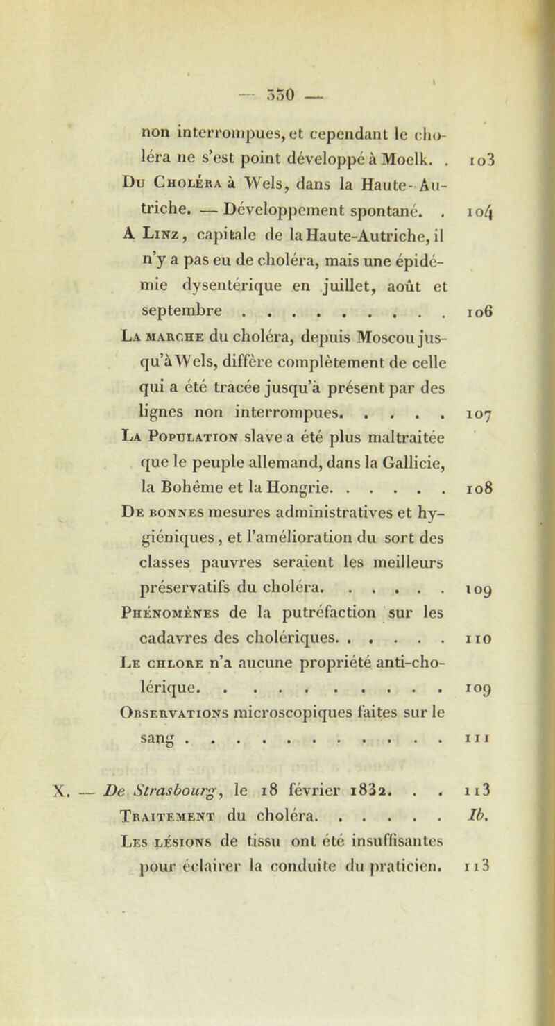 ô.iO — non interrompues, et cependant le cho- léra ne s’est point développé à Moclk. . i o3 Du Choléra à Wels, dans la Haute-Au- triche.— Développement spontané. . lo^ A Linz, capitale de la Haute-Autriche, il n’y a pas eu de choléra, mais une épidé- mie dysentérique en juillet, août et septembre io6 La siarche du choléra, depuis Moscou jus- qu’àWels, diffère complètement de celle qui a été tracée jusqu’à présent par des lignes non interrompues 107 La Population slave a été plus maltraitée que le peuple allemand, dans la Gallicie, la Bohême et la Hongrie 108 De bonnes mesures administratives et hy- giéniques , et l’amélioration du sort des classes pauvres seraient les meilleurs préservatifs du choléra 109 Phénomènes de la putréfaction sur les cadavres des cholériques no Le chlore n’a aucune propriété anti-cho- lérique 109 Observations microscopiques faites sur le sang III X. — De Strasbourg, le 18 février i8'i2. . . n3 Traitement du choléra Ih. I.ES LÉSIONS de tissu ont été insuffisantes j)Our éclairer la conduite du praticien. ii3