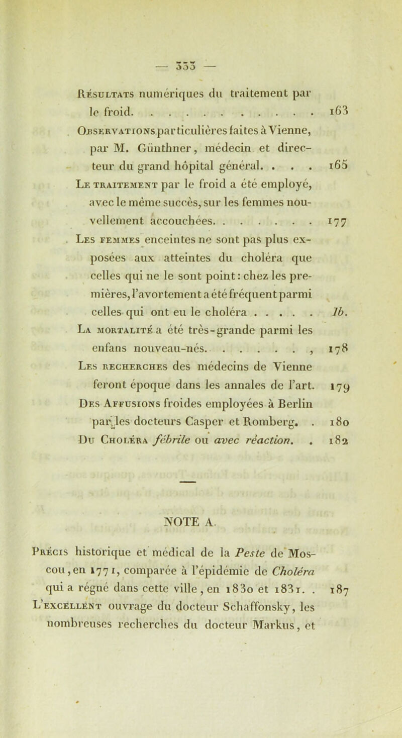 — 353 — Résultats numériques du traitement par le froid Oi«SERVATioNs particulières faites à Vienne, par M. Giiiithner, médecin et direc- teur du grand hôpital général. . . . i65 Le traitement par le froid a été employé, avec le même succès, sur les femmes nou- vellement accouchées 177 . Les femmes enceintes ne sont pas plus ex- posées aux atteintes du choléra que celles qui ne le sont point : chez les pre- mières, l’avortement a été fréquent parmi celles qui ont eu le choléra Ib. La mortalité a été très-grande parmi les enfans nouveau-nés , 178 Les recherches des médecins de Vienne feront époque dans les annales de l’art. 179 Des Affusions froides employées à Berlin pailles docteurs Casper et Romberg. . 180 Du Choléra fébrile ou avec réaction. . 182 NOTE A. Précis historique et médical de la Peste de’Mos- cou,en 1771, comparée à l’épidémie de Choléra qui a régné dans cette ville , en i83o et i83i. . 187 L’excellent ouvrage du docteur Schaffonsky, les nombreuses recherches du docteur Markus, et