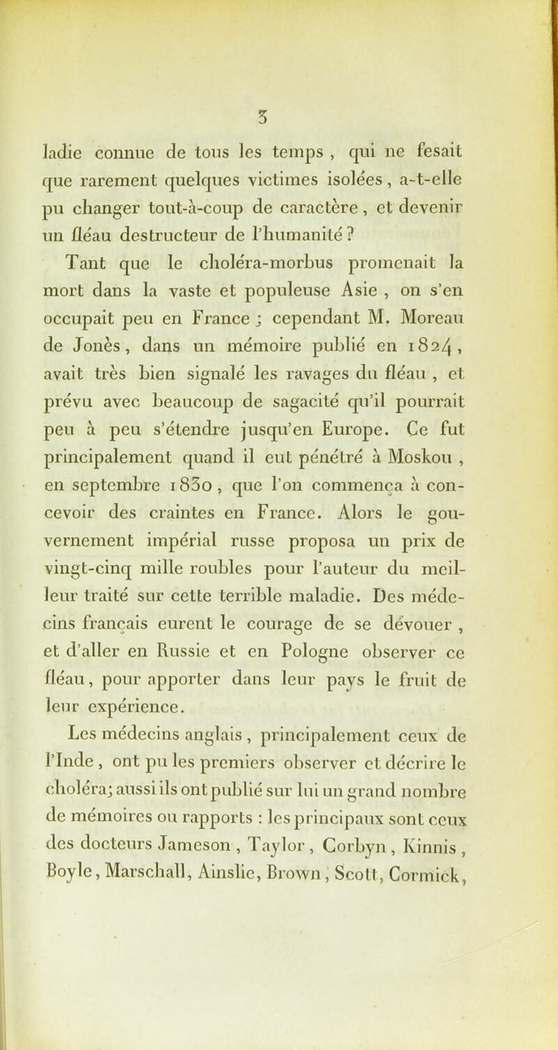 ladic connue de tous les temps , qui ne fesait que rarement quelques victimes isolées, a-t-elle pu changer tout-à-coup de caractère, et devenir un fléau destructeur de l’humanité? Tant que le choléra-morbus promenait la mort dans la vaste et populeuse Asie , on s’en occupait peu en France j cependant M. Moreau de Jonès , dans un mémoire publié en 1824, avait très bien signalé les ravages du fléau , et prévu avec beaucoup de sagacité qu’il pourrait peu à peu s’étendre jusqu’en Europe. Ce fut principalement quand il eut pénétré à Moskou , en septembre i85o, que l’on commença à con- cevoir des craintes en France. Alors le gou- vernement impérial russe proposa un prix de vingt-cinq mille roubles pour l’auteur du meil- leur traité sur cette terrible maladie. Des méde- cins français eurent le courage de se dévouer , et d’aller en Russie et en Pologne observer ce fléau, pour apporter dans leur pavs le fruit de leur expérience. Les médecins anglais, principalement ceux de l’Inde , ont pu les premiers observer et décrire le choléra; aussi ils ont publié sur lui un grand nombre de mémoires ou rapports : les principaux sont ceux des docteurs Jameson , Taylor, Corbyn, Kinnis , Boy le, Marschall, Ainslic, Brown , Scott, Cormick,