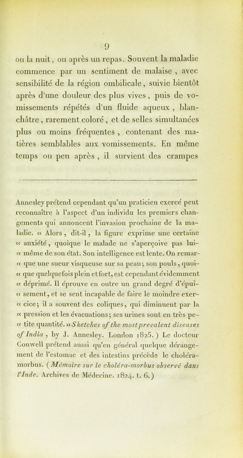 ou la nuit, ou après un repas. Souvent la maladie commence par un sentiment de malaise , avec sensibilité de la région ombilicale, suivie bientôt après d’une douleur des plus vives, puis de vo- missements répétés d’un fluide aqueux , blan- châtre , rarement coloré , et de selles simultanées plus ou moins fréquentes , contenant des ma- tières semblables aux vomissements. En même temps ou peu après , il survient des crampes Anuesley prétend cependant qu’un praticien exercé peut reconnaître à l’aspect d’un individu les premiers chan- gements qui annoncent l’invasion prochaine de la ma- ladie. « Alors , dit-il, la figure exprime une certaine « anxiété, quoique le malade ne s’aperçoive pas lui- « même de son état. Son intelligence est lente. On remar- « que une sueur visqueuse sur sa peau-, son pouls, quoi- « que quelquefois plein etfort, est cependant évidemment « déprimé. Il éprouve en outre un grand degré d’épui- « sernent, et se sent incapable de faire le moindre exer- « cice; il a souvent des coliques, qui diminuent par la « pression et les évacuations; ses urines sont en très pe- « tite quantité. nSketches of the mostprévalent diseases of India , by J. Annesley. London 1825. ) Le docteur Conwell prétend aussi qu’en général quelque dérange- ment de l’estomac et des intestins précède le choléra- morbus. ( Mémoire sur le choléra-morbus observé dans l'Inde. Archives de Médecine. 1824. t. 6.)