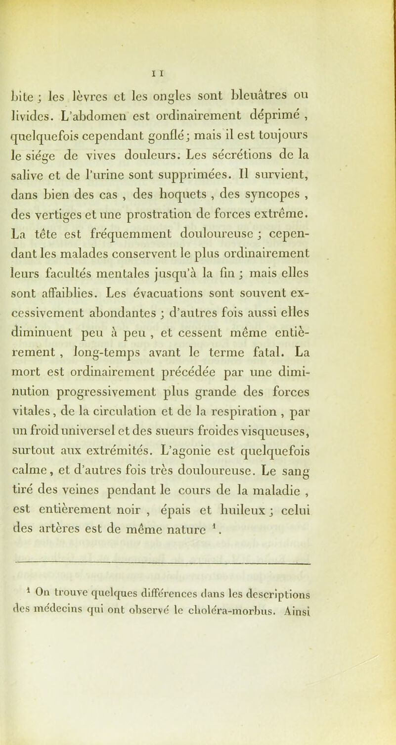 Lite ; les lèvres et les ongles sont bleuâtres ou livides. L’abdomen est ordinairement déprimé , quelquefois cependant gonflé; mais il est toujours le siège de vives douleurs. Les sécrétions de la salive et de l’urine sont supprimées. Il survient, dans bien des cas , des hoquets , des syncopes , des vertiges et une prostration de forces extrême. La tête est fréquemment douloureuse ; cepen- dant les malades conservent le plus ordinairement leurs facultés mentales jusqu’à la fin ; mais elles sont affaiblies. Les évacuations sont souvent ex- cessivement abondantes ; d’autres fois aussi elles diminuent peu à peu , et cessent même entiè- rement , long-temps avant le terme fatal. La mort est ordinairement pi'écédée par une dimi- nution progressivement plus grande des forces vitales, de la circulation et de la respiration , par un froid universel et des sueurs froides visqueuses, surtout aux extrémités. L’agonie est quelquefois calme, et d’autres fois très douloureuse. Le sang tiré des veines pendant le cours de la maladie , est entièrement noir , épais et huileux ; celui des artères est de même nature 1. 1 On trouve quelques différences dans les descriptions des médecins qui ont observé le choléra-morbus. Ainsi