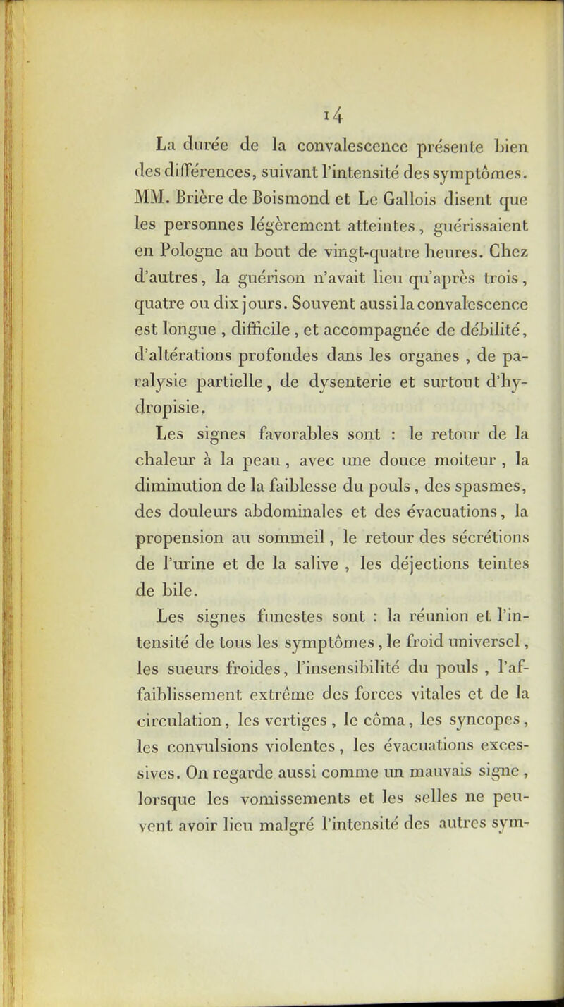 La durée de la convalescence présente bien des différences, suivant l’intensité des symptômes. MM. Brière de Boismond et Le Gallois disent que les personnes légèrement atteintes, guérissaient en Pologne au bout de vingt-quatre heures. Chez d’autres, la guérison n’avait lieu qu après trois , quatre ou dix jours. Souvent aussi la convalescence est longue , difficile , et accompagnée de débilité, d’altérations profondes dans les organes , de pa- ralysie partielle, de dvsenterie et surtout d’hy- dropisie. Les signes favorables sont : le retour de la chaleur à la peau , avec une douce moiteur , la diminution de la faiblesse du pouls, des spasmes, des douleurs abdominales et des évacuations, la propension au sommeil, le retour des sécrétions de l’urine et de la salive , les déjections teintes de bile. Les signes funestes sont : la réunion et l’in- tensité de tous les symptômes, le froid universel, les sueurs froides, l’insensibilité du pouls , l’af- faiblissement extrême des forces vitales et de la circulation, les vertiges , le coma, les syncopes, les convulsions violentes, les évacuations exces- sives. On regarde aussi comme un mauvais signe , lorsque les vomissements et les selles ne peu- vent avoir lieu malgré l’intensité des autres sym-