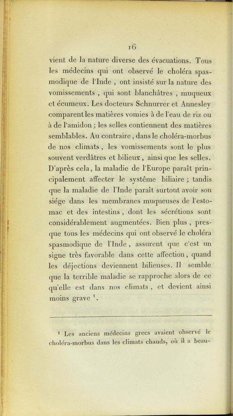 vient de la nature diverse des évacuations. Tous les médecins qui ont observé le choléra spas- modique de l’Inde , ont insisté sur la nature des vomissements , qui sont blanchâtres , muqueux et écumeux. Les docteurs Schnurrer et Annesley comparent les matières vomies à de l’eau de riz ou à de l’amidon ; les selles contiennent des matières semblables. Au contraire, dans le choléra-morbus de nos climats , les vomissements sont le plus souvent verdâtres et bilieux , ainsi que les selles. D’après cela, la maladie de l’Europe paraît prin- cipalement affecter le système biliaire ; tandis que la maladie de l’Inde paraît surtout avoir son siège dans les membranes muqueuses de l’esto- mac et des intestins , dont les sécrétions sont considérablement augmentées. Bien plus , pres- que tous les médecins qui ont observé le choléra spasmodique de l’Inde , assurent que c’est un signe très favorable dans cette affection, quand les déjections deviennent bilieuses. Il semble que la terrible maladie se rapproche alors de ce quelle est dans nos climats , et devient ainsi moins grave 1. 1 Les anciens médecins grecs avaient observé le choléra-morbus dans les climats chauds^ ou il a beau-