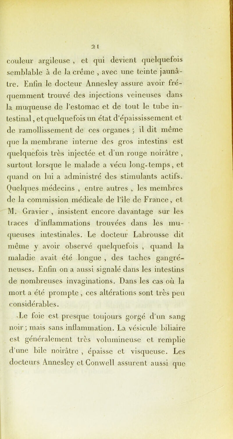 couleur argileuse , et qui devient quelquefois semblable à de la crème , avec une teinte jaunâ- tre. Enfin le docteur Annesley assure avoir fré- quemment trouvé des injections veineuses dans la muqueuse de l’estomac et de tout le tube in- testinal , et quelquefois un état d’épaississement et de ramollissement de ces organes ; il dit même que la membrane interne des gros intestins est quelquefois très injectée et d’un rouge noirâtre , surtout lorsque le malade a vécu long-temps, et quand on lui a administré des stimulants actifs. Quelques médecins , entre autres , les membres de la commission médicale de l’île de France, et M. Gravier , insistent encore davantage sur les traces d’inflammations trouvées dans les mu- queuses intestinales. Le docteur Labrousse dit même y avoir observé quelquefois , quand la maladie avait été longue , des taches gangré- neuses. Enfin on a aussi signalé dans les intestins O de nombreuses invaginations. Dans les cas où la mort a été prompte , ces altérations sont très peu considérables. -Le foie est presque toujours gorgé d’un sang noir; mais sans inflammation. La vésicule biliaire est généralement très volumineuse et remplie d’une bile noirâtre , épaisse et visqueuse. Les docteurs Annesley et Conwell assurent aussi que