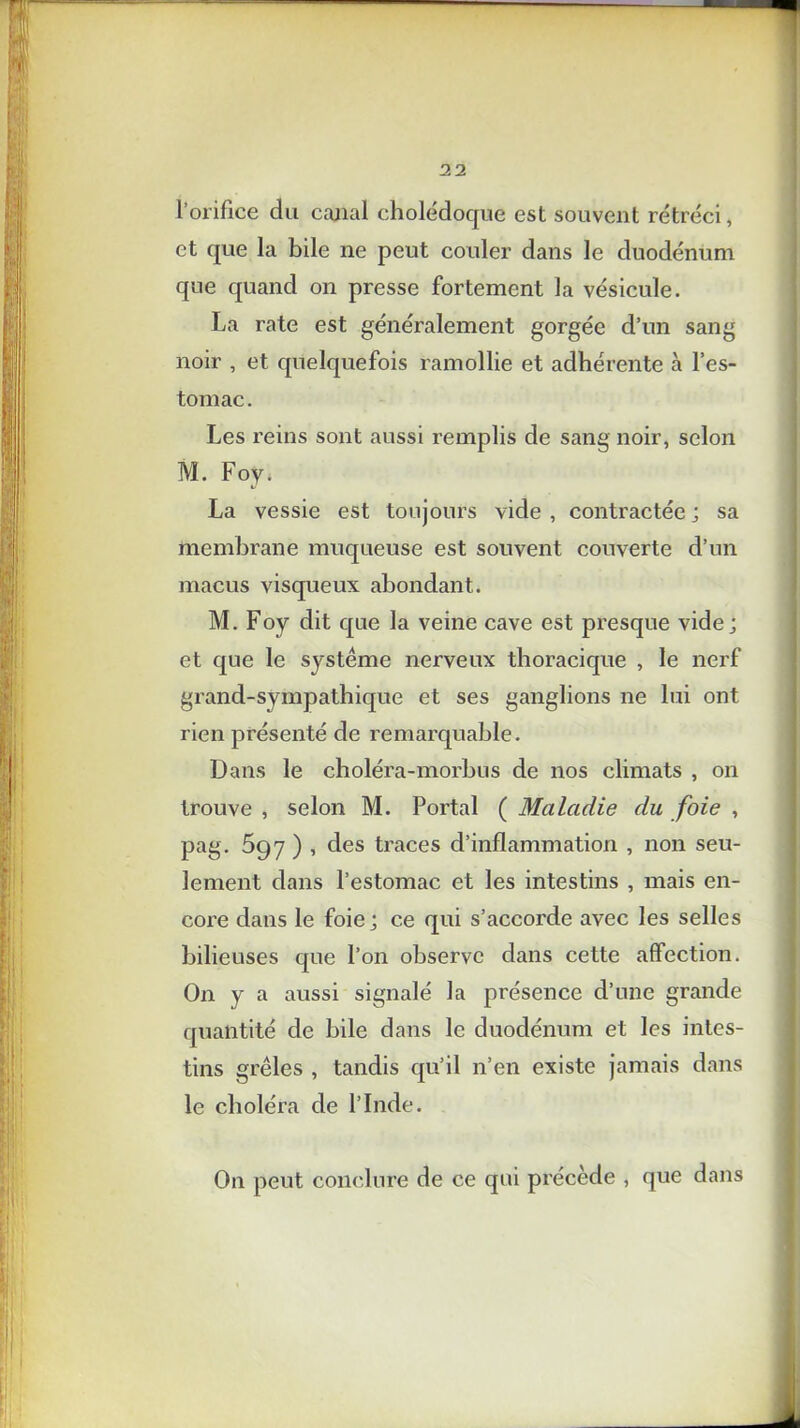 l’orifice du canal cholédoque est souvent rétréci, et que la bile ne peut couler dans le duodénum que quand on presse fortement la vésicule. La rate est généralement gorgée d’un sang noir , et quelquefois ramollie et adhérente à l’es- tomac . Les reins sont aussi remplis de sang noir, selon M. Foy. La vessie est toujours vide , contractée ; sa membrane muqueuse est souvent couverte d’un macus visqueux abondant. M. Foy dit que la veine cave est presque vide; et que le système nerveux thoracique , le nerf grand-sympathique et ses ganglions ne lui ont rien présenté de remarquable. Dans le choléra-morbus de nos climats , on trouve , selon M. Portai ( Maladie du foie , pag. 597 ) , des traces d’inflammation , non seu- lement dans l’estomac et les intestins , mais en- core dans le foie; ce qui s’accorde avec les selles bilieuses que l’on observe dans cette affection. On y a aussi signalé la présence d’une grande quantité de bile dans le duodénum et les intes- tins grêles , tandis qu’il n’en existe jamais dans le choléra de l’Inde. On peut conclure de ce qui précède , que dans