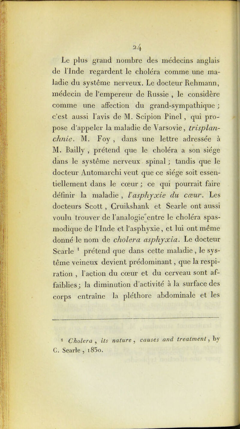 H Le plus grand nombre des médeeins anglais de l’Inde regardent le choiera comme une ma- ladie du système nerveux. Le docteur Rehmann, médecin de l’empereur de Russie , le considère comme une affection du grand-sympathique ; c’est aussi l’avis de M. Scipion Pinel, qui pro- pose d’appeler la maladie de Varsovie, trisplan- chnie. M. Foy , dans une lettre adressée à M. Bailly , prétend que le choléra a son siège dans le système nerveux spinal j tandis que le docteur Antomarchi veut que ce siège soit essen- tiellement dans le cœur j ce qui pourrait faire définir la maladie , l'asphyxie du cœur. Les docteurs Scott , Cruikshank et Searle ont aussi voulu trouver de l’analogie entre le choléra spas- modique de l’Inde et l’asphyxie, et lui ont même donné le nom de choiera asphyxia. Le docteur Searle 1 prétend que dans cette maladie, le sys- tème veineux devient prédominant, que la respi- ration , l’action du cœur et du cerveau sont af- faiblies; la diminution d’activité à la surface des corps entraîne la pléthore abdominale et les 1 Choiera , its nature , causes and treatment, by C. Searle , i85o.