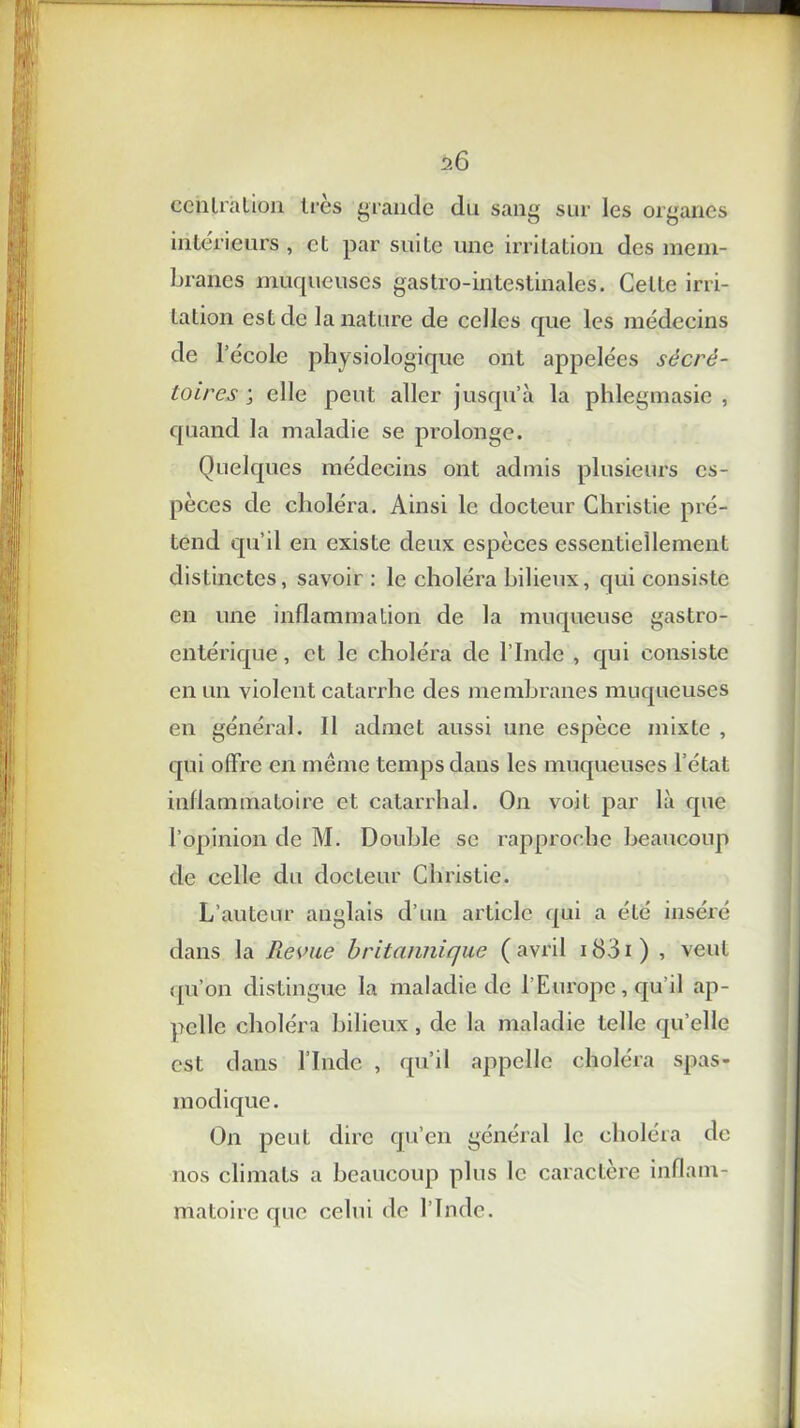 centration 1res grande du sang sur les organes intérieurs , et par suite une irritation des mem- branes muqueuses gastro-intestinales. Celte irri- tation est de la nature de celles que les médecins de l’école physiologique ont appelées sécré- toires ; elle peut aller jusqu’à la phlegmasic , quand la maladie se prolonge. Quelques médecins ont admis plusieurs es- pèces de choléra. Ainsi le docteur Christie pré- tend qu’il en existe deux espèces essentiellement distinctes, savoir : le choléra bilieux, qui consiste en une inflammation de la muqueuse gastro- entérique, et le choléra de l’Inde , qui consiste en un violent catarrhe des membranes muqueuses en général. Il admet aussi une espèce mixte , qui offre en même temps dans les muqueuses l’état inflammatoire et catarrhal. On voit par là que l’opinion de M. Double se rapproche beaucoup de celle du docteur Christie. L’auteur anglais d’un article qui a été inséré dans la Revue britannique ( avril 1831 ) , veut qu’on distingue la maladie de l’Europe, qu’il ap- pelle choléra bilieux, de la maladie telle qu’elle est dans l’Inde , qu’il appelle choléra spas- modique. On peut dire qu’en général le choléra de nos climats a beaucoup plus le caractère inflam- matoire que celui de l’Inde.