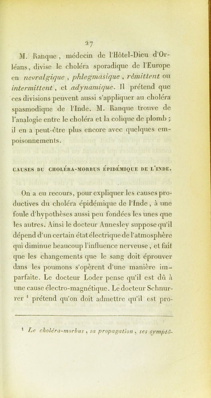 M. Ranque , médecin de l'Hôtel-Dieu d’Or- léans, divise le choléra sporadique de l’Europe en névralgique , phlegmasique , rémittent ou intermittent, et adynamique. Il prétend que ces divisions peuvent aussi s’appliquer au choléra spasmodique de l’Inde. M. Ranque trouve de l’analogie entre le choléra et la colique de plomb ; il en a peut-être plus encore avec quelques cm- poisonnements. CAUSES DU CIIOLÉnA-MORBUS EPIDEMIQUE DE L INDE. On a eu recours, pour expliquer les causes pro- ductives du choléra épidémique de l’Inde, à une foule d’hypothèses aussi peu fondées les unes que les autres. Ainsi le docteur Annesley suppose qu’il dépend d’un certain état électrique de l’atmosphère qui diminue beaucoup l’influence nerveuse , et fait que les changements que le sang doit éprouver dans les poumons s’opèrent d’une manière im- parfaite. Le docteur Loder pense qu’il est dû h une cause électro-magnétique. Le docteur Schnur- rer 1 prétend qu’on doit admettre qu’il est pro- 1 Le choie ra-morb us , sa propagation , ses symptô-