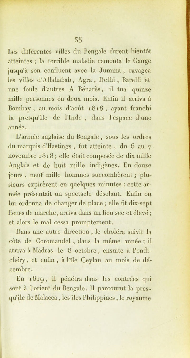 Les différentes villes du Bengale furent bientôt atteintes ; la terrible maladie remonta le Gange jusqu’à son confluent avec la Jumma , ravagea les villes d’Allahabab, Agra , Delhi , Barelli et une foule d’autres A Bénarès, il tua quinze mille personnes en deux mois. Enfin il arriva à Bombay , au mois d’août, 1818 , ayant franchi la presqu’île de l’Inde , dans l’espace d’une année. L’armée anglaise du Bengale , sous les ordres du marquis d’Hastings , fut atteinte , du 6 au y novembre 1818; elle était composée de dix mille Anglais et de huit mille indigènes. En douze jours , neuf mille hommes succombèrent ; plu- sieurs expirèrent en quelques minutes : cette ar- mée présentait un spectacle désolant. Enfin on lui ordonna de changer de place; elle fit dix-sepl lieues de marche, arriva dans un lien sec et élevé ; et alors le mal cessa promptement. Dans une autre direction , le choléra suivit la côte de Coromandel , dans la meme année ; il arriva à Madras le 8 octobre, ensuite à Pondi- chéry , et enfin , à l’îlc Ceylan au mois de dé- cembre . En 1819, il pénétra dans les contrées qui sont à l’orient du Bengale. Il parcourut la pres- qu’île de Malacca, les îles Philippines, le royaume