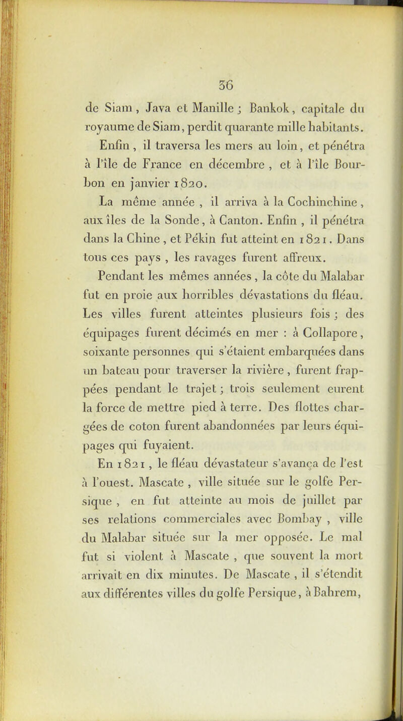 de Siam, Java et Manille ; Bankok, capitale du royaume de Siam, perdit quarante mille habitants. Enfin , il traversa les mers au loin, et pénétra h nie de France en décembre , et à File Bour- bon en janvier 1820. La même année , il arriva à la Cochinchine , aux îles de la Sonde, à Canton. Enfin , il pénétra dans la Chine , et Pékin fut atteint en 1821. Dans tous ces pays , les ravages furent affreux. Pendant les mêmes années , la côte du Malabar fut en proie aux horribles dévastations du fléau. Les villes furent atteintes plusieurs fois ; des équipages furent décimés en mer : à Collapore, soixante personnes qui s’étaient embarquées dans un bateau pour traverser la rivière , furent frap- pées pendant le trajet ; trois seulement eurent la force de mettre pied à terre. Des flottes char- gées de coton furent abandonnées par leurs équi- pages qui fuyaient. En 1821 , le fléau dévastateur s’avança de l’est à l’ouest. Mascate , ville située sur le golfe Per- sique , en fut atteinte au mois de juillet par ses relations commerciales avec Bombay , ville du Malabar située sur la mer opposée. Le mal fut si violent à Mascate , que souvent la mort arrivait en dix minutes. De Mascate , il s’étendit aux différentes villes du golfe Persique, à Bahrem,