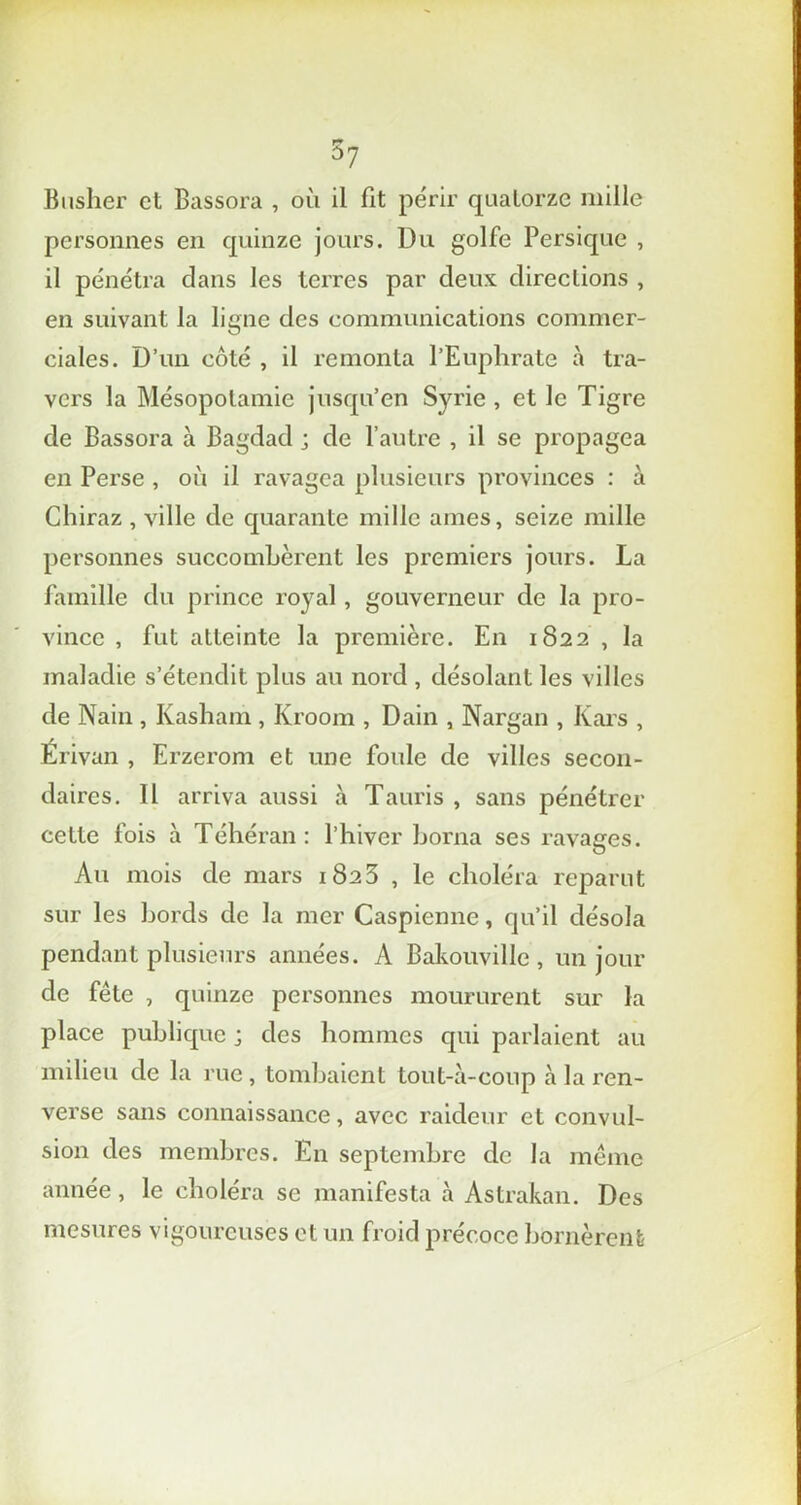 Busher et Bassora , où il fit périr quatorze mille personnes en quinze jours. Du golfe Persique , il pénétra clans les terres par deux directions , en suivant la ligne des communications commer- ciales. D’un côté , il remonta l’Euphrate à tra- vers la Mésopotamie jusqu’en Syrie , et le Tigre de Bassora à Bagdad ; de l’autre , il se propagea en Perse , où il ravagea plusieurs provinces : à Chiraz , ville de quarante mille âmes, seize mille personnes succombèrent les premiers jours. La famille du prince royal, gouverneur de la pro- vince , fut atteinte la première. En 1822 , la maladie s’étendit plus au nord , désolant les villes de Nain , Kasham , Kroom , Dain , Nargan , Kars , Érivan , Erzerom et une foule de villes secon- daires. 11 arriva aussi à Tauris , sans pénétrer cette fois à Téhéran : l’hiver borna ses ravages. Au mois de mars 1823 , le choléra reparut sur les bords de la mer Caspienne, qu’il désola pendant plusieurs années. A Bakouville , un jour de fête , quinze personnes moururent sur la place publique ; des hommes qui parlaient au milieu de la rue, tombaient tout-à-coup à la ren- verse sans connaissance, avec raideur et convul- sion des membres. En septembre de la même année, le choléra se manifesta à Astrakan. Des mesures vigoureuses et un froid précoce bornèrent