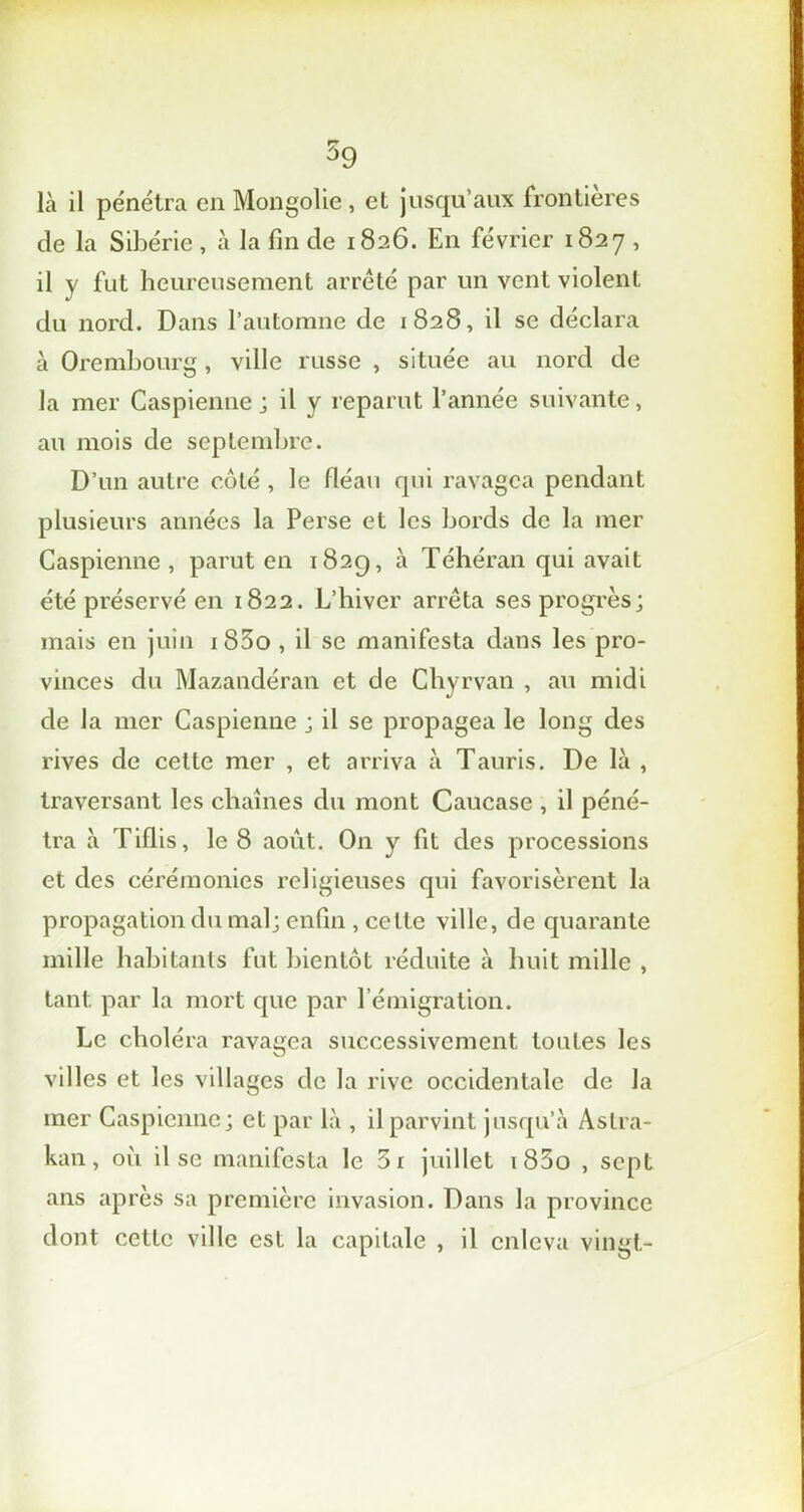 là il pénétra en Mongolie , et jusqu’aux frontières de la Sibérie , à la fin de 1826. En février 1827 , il y fut heureusement arrêté par un vent violent du nord. Dans l’automne de 1828, il se déclara à Orembourg, ville russe , située au nord de la mer Caspienne ; il y reparut l’année suivante, au mois de septembre. D’un autre côté , le fléau qui ravagea pendant plusieurs années la Perse et les bords de la mer Caspienne, parut en 182g, à Téhéran qui avait été préservé en 1822. L’hiver arrêta ses progrès; mais en juin i83o , il se manifesta dans les pro- vinces du Mazandéran et de Chyrvan , au midi de la mer Caspienne ; il se propagea le long des rives de celte mer , et arriva à Tauris. De là , traversant les chaînes du mont Caucase , il péné- tra à Tiflis, le 8 août. On y fit des processions et des cérémonies religieuses qui favorisèrent la propagation du mal; enfin , celte ville, de quarante mille habitants fut bientôt réduite à huit mille , tant par la mort que par l’émigration. Le choléra ravagea successivement toutes les villes et les villages de la rive occidentale de la mer Caspienne; et par là , il parvint jusqu’à Astra- kan , où il se manifesta le 3r juillet i85o , sept ans après sa première invasion. Dans la province dont cette ville est la capitale , il enleva vingt-