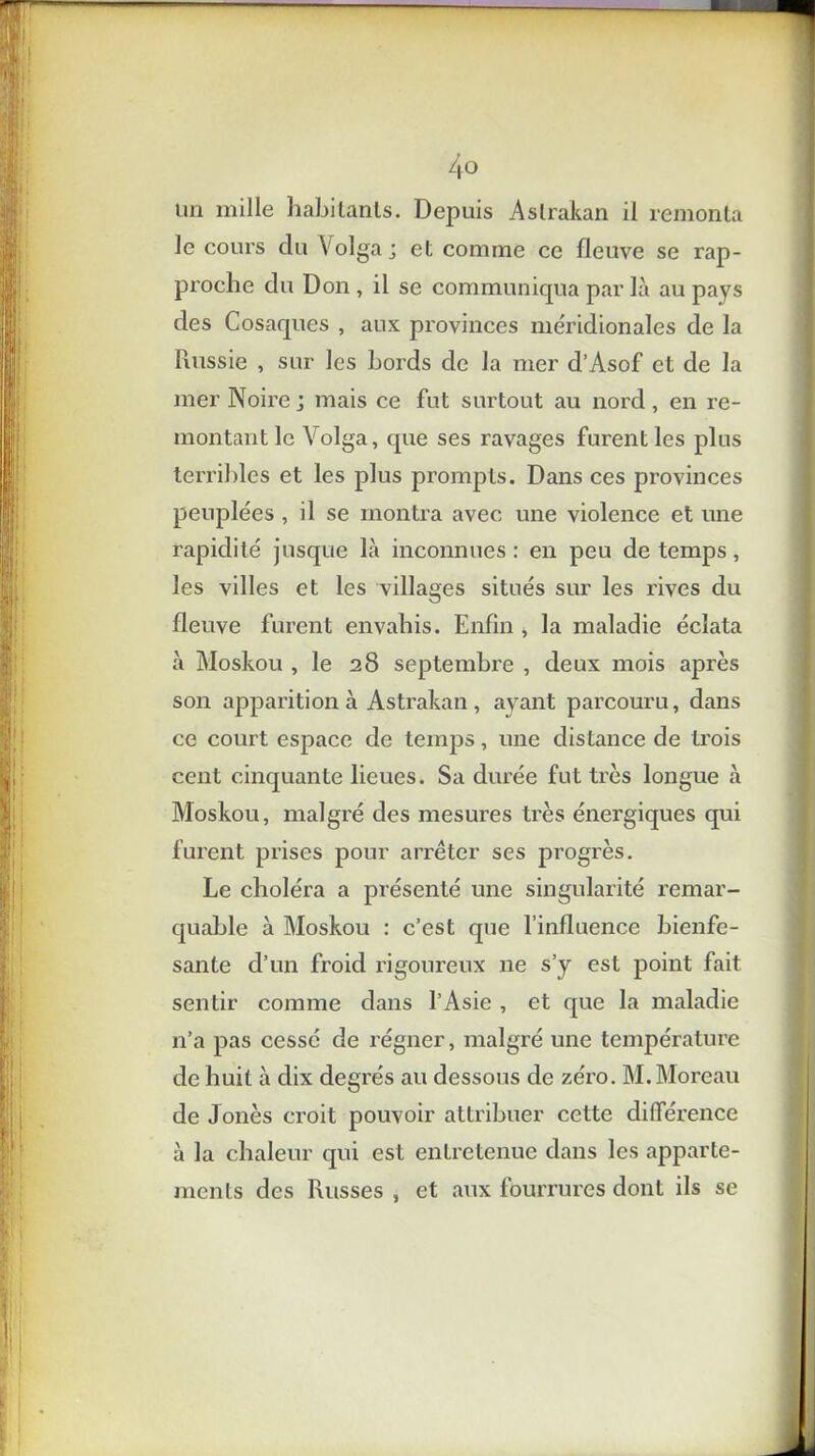 4° un mille habitants. Depuis Astrakan il remonta le cours du Volga j et comme ce fleuve se rap- proche du Don , il se communiqua par là au pays des Cosaques , aux provinces méridionales de la Russie , sur les bords de la mer d’Asof et de la mer Noire j mais ce fut surtout au nord , en re- montant le Volga, que ses ravages furent les plus terribles et les plus prompts. Dans ces provinces peuplées , il se montra avec une violence et une rapidité jusque là inconnues : en peu de temps, les villes et les villages situés sur les rives du fleuve furent envahis. Enfin , la maladie éclata à Moskou , le 28 septembre , deux mois après son apparition à Astrakan , ayant parcouru, dans ce court espace de temps, une distance de trois cent cinquante lieues. Sa durée fut très longue à Moskou, malgré des mesures très énergiques qui furent prises pour arrêter ses progrès. Le choléra a présenté une singularité remar- quable à Moskou : c’est que l’influence bienfe- sante d’un froid rigoureux ne s’y est point fait sentir comme dans l’Asie , et que la maladie n’a pas cessé de régner, malgré une température de huit à dix degrés au dessous de zéro. M. Moreau de J onès croit pouvoir attribuer cette différence à la chaleur qui est entretenue dans les apparte- ments des Russes , et aux fourrures dont ils se