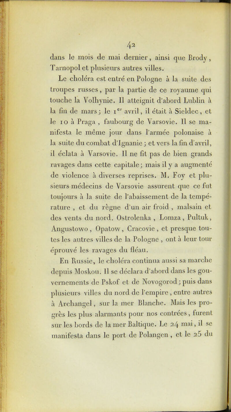 dans le mois de mai dernier, ainsi que Brody, Tarnopol et plusieurs autres villes. Le choléra est entré en Pologne à la suite des troupes russes, par la partie de ce royaume qui touche la Volhynie. Il atteignit d’abord Lublin à la fin de mars; le Ier avril, il était à Sieldec, et le io à Praga , faubourg de Varsovie. Il se ma- nifesta le même jour dans l’armée polonaise à la suite du combat d’Ignanie ; et vers la fin d’avril, il éclata à Varsovie. Il ne fit pas de bien grands ravages dans cette capitale; mais il y a augmenté de violence à diverses reprises. M. Foy et plu- sieurs médecins de Varsovie assurent que ce fut toujours à la suite de l’abaissement de la tempé- rature , et du règne d’un air froid , malsain et des vents du noi'd. Ostrolenka , Lomza, Pultuk, Angustowo , Opatow, Cracovie , et presque tou- tes les autres villes de la Pologne , ont à leur tour éprouvé les ravages du fléau. En Russie, le choléra continua aussi sa marche depuis Moskou. Il se déclara d’abord dans les gou- vernements de Pskof et de Novogorod ; puis dans plusieurs villes du nord de l’empire, entre autres à Archangel, sur la mer Blanche. Mais les pro- grès les plus alarmants pour nos contrées, furent sur les bords de la mer Baltique. Le 24 niai, il se manifesta dans le port de Polangen , et le 2 5 du