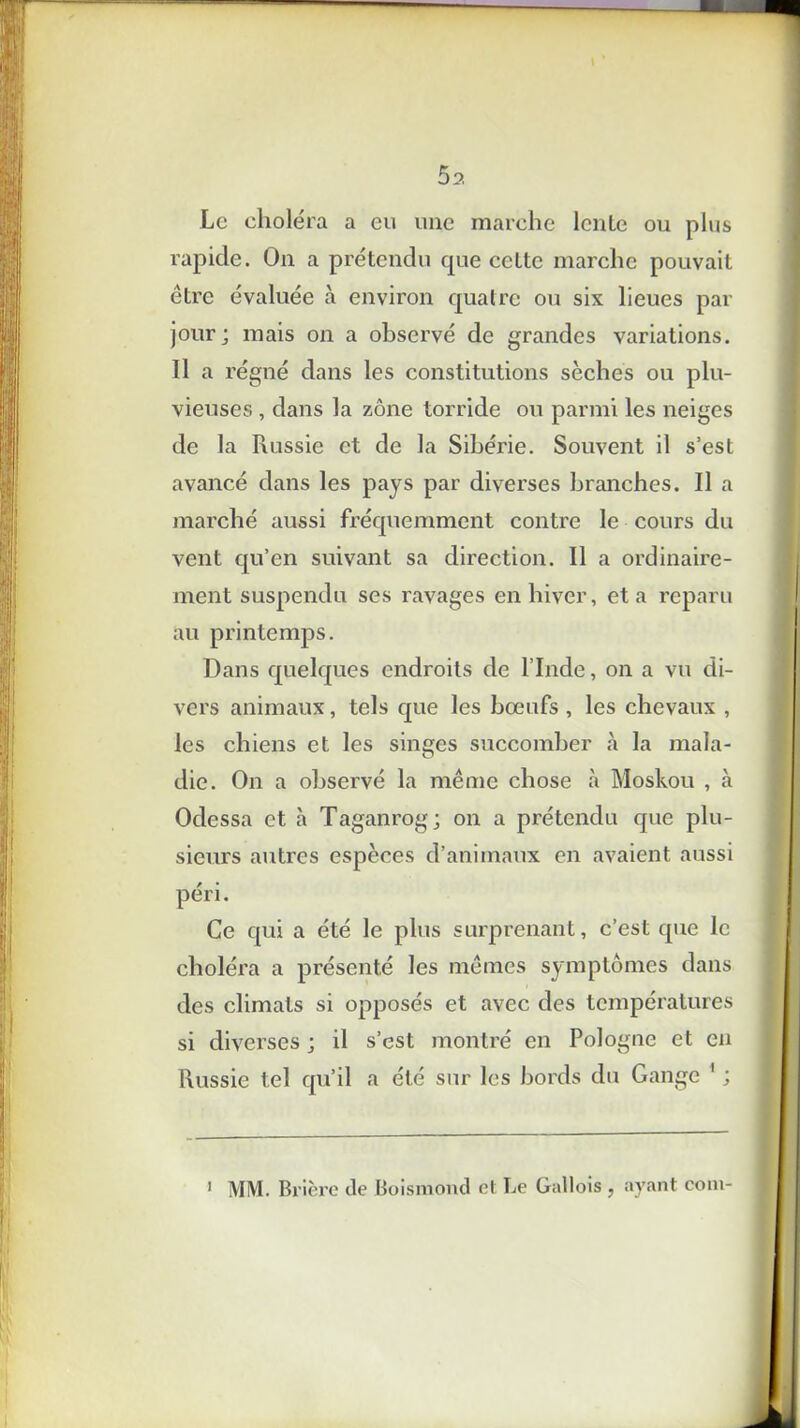 5 a Le choléra a eu une marche lcnle ou plus rapide. On a prétendu que celte marche pouvait être évaluée à environ quatre ou six lieues par jour; mais on a observé de grandes variations. Il a régné dans les constitutions sèches ou plu- vieuses , dans la zone torride ou parmi les neiges de la Russie et de la Sibérie. Souvent il s’est avancé dans les pays par diverses branches. Il a marché aussi fréquemment contre le cours du vent qu’en suivant sa direction. Il a ordinaire- ment suspendu ses ravages en hiver, et a reparu au printemps. Dans quelques endroits de l’Inde, on a vu di- vers animaux, tels que les bœufs , les chevaux , les chiens et les singes succomber à la mala- die. On a observé la même chose à Moskou , à Odessa et à Taganrog; on a prétendu que plu- sieurs autres espèces d’animaux en avaient aussi péri. Ce qui a été le plus surprenant, c’est que le choléra a présenté les mêmes symptômes dans des climats si opposés et avec des températures si diverses ; il s’est montré en Pologne et en Russie tel qu’il a été sur les bords du Gange 1 ; > MM. Brière de Boismond et Le Gallois , ayant coin-