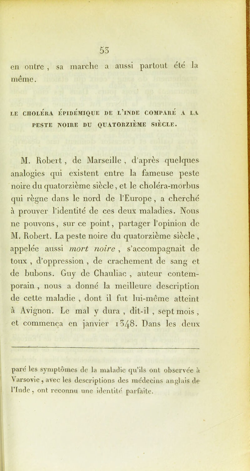 en outre , sa marche a aussi partout etc la même. LE CHOLÉRA EPIDEMIQUE DE L’ilVDE COMPARE A LA PESTE IVOIRE DU QUATORZIEME SIECLE. M. Robert, de Marseille , d’après quelques analogies qui existent entre la fameuse peste noire du quatorzième siècle, et le choléra-morbus qui règne dans le nord de l’Europe , a cherché à prouver l’identité de ces deux maladies. Nous ne pouvons, sur ce point, partager l’opinion de M. Robert. La peste noire du quatorzième siècle , appelée aussi mort ?ioire , s’accompagnait de toux , d’oppression , de crachement de sang et de bubons. Guy de Chauliac , auteur contem- porain , nous a donné la meilleure description de cette maladie , dont il fut lui-même atteint à Avignon. Le mal y dura , dit-il , sept mois, et commença en janvier 1648. Dans les deux paré les symptômes de la maladie qu’ils ont observée à Varsovie j avec les descriptions des médecins anglais de l’Inde, ont reconnu une identité parfaite.