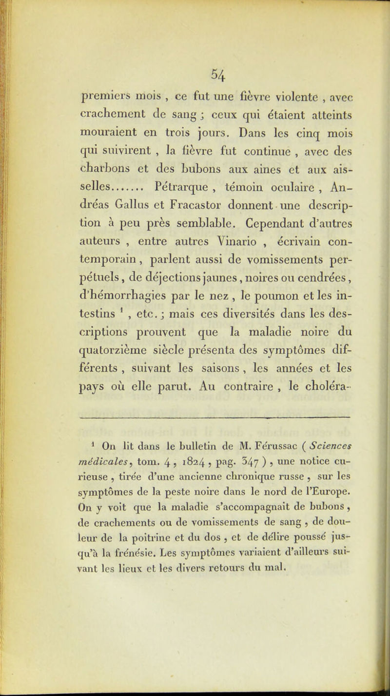 premiers mois , ce fut une fièvre violente , avec crachement de sang ; ceux qui étaient atteints mouraient en trois jours. Dans les cinq mois qui suivirent , la fièvre fut continue , avec des charbons et des bubons aux aines et aux ais- selles Pétrarque , témoin oculaire , An- dréas Galles et Fracastor donnent une descrip- tion à peu près semblable. Cependant d’autres auteurs , entre autres Vinario , écrivain con- temporain , parlent aussi de vomissements per- pétuels , de déjections jaunes, noires ou cendrées, d’hémorrhagies par le nez , le poumon et les in- testins 1 , etc.; mais ces diversités dans les des- criptions prouvent que la maladie noire du quatorzième siècle présenta des symptômes dif- férents , suivant les saisons , les années et les pays où elle parut. Au contraire , le choléra- 1 On lit dans le bulletin de M. Ferussac ( Sciences médicales, tom. 4 ? 1824 , pag. 547 ) 5 une n°bce cu- rieuse , tirée d’une ancienne chronique russe , sur les symptômes de la peste noire dans le nord de l’Europe. On y voit que la maladie s’accompagnait de bubons , de crachements ou de vomissements de sang , de dou- leur de la poitrine et du dos , et de délire poussé jus- qu’à la frénésie. Les symptômes variaient d’ailleurs sui- vant les lieux et les divers retours du mal.