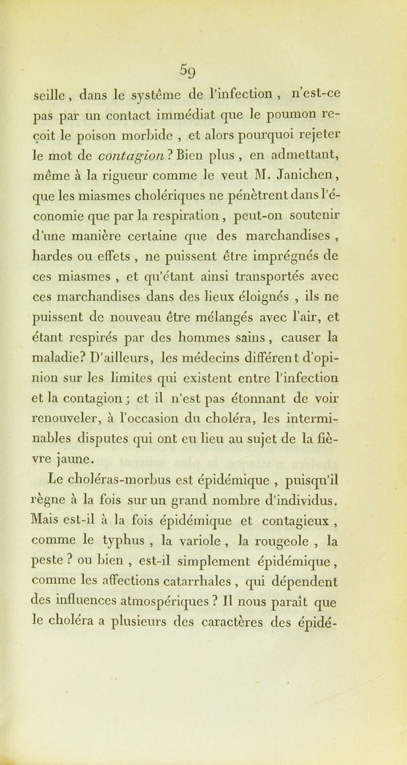 s9 seille, dans le système de l’infection , n’est-ce pas par un contact immédiat que le poumon re- çoit le poison morbide , et alors pourquoi rejeter le mot de contagion ? Bien plus , en admettant, même à la rigueur comme le veut M. Janichen, que les miasmes cholériques ne pénètrent dans l’é- conomie que par la respiration, peut-on soutenir d’une manière certaine que des marchandises , hardes ou effets , ne puissent être imprégnés de ces miasmes , et qu’étant ainsi transportés avec ces marchandises dans des lieux éloignés , ils ne puissent de nouveau être mélangés avec l’air, et étant respirés par des hommes sains, causer la maladie? D’ailleurs, les médecins différent d’opi- nion sur les limites qui existent entre l’infection et la contagion j et il n’est pas étonnant de voir renouveler, à l’occasion du choléra, les intermi- nables disputes qui ont eu lieu au sujet de la fiè- vre jaune. Le choléras-morbus est épidémique , puisqu’il règne à la fois sur un grand nombre d’individus. Mais est-il à la fois épidémique et contagieux , comme le typhus , la variole , la rougeole , la peste ? ou bien , est-il simplement épidémique, comme les affections catarrhales , qui dépendent des influences atmospériques ? Il nous paraît que le choléra a plusieurs des caractères des épidé-