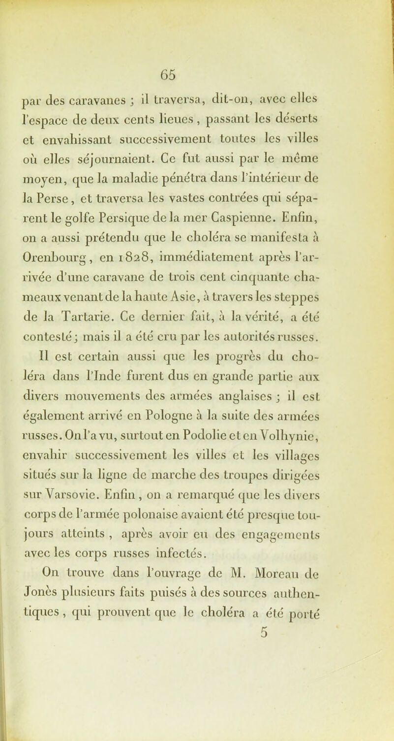 par des caravanes ; il traversa, dit-011, avec elles l’espace de deux cents lieues , passant les déserts et envahissant successivement toutes les villes où elles séjournaient. Ce fut aussi par le meme moyen, que la maladie pénétra dans l’intérieur de la Perse, et traversa les vastes contrées qui sépa- rent le golfe Persique de la mer Caspienne. Enfin, on a aussi prétendu que le choléra se manifesta à Orenbourg, en 1828, immédiatement après l’ar- rivée d’une caravane de trois cent cinquante cha- meaux venant de la haute Asie, à travers les steppes de la Tartarie. Ce dernier fait, à la vérité, a été contesté; mais il a été cru par les autorités russes. Il est certain aussi que les progrès du cho- léra dans l’Jnde furent dus en grande partie aux divers mouvements des armées anglaises ; il est également arrivé en Pologne à la suite des armées russes. O11 l’a vu, surtout en Podolie et en Volhynie, envahir successivement les villes et les villages situés sur la ligne de marche des troupes dirigées sur Varsovie. Enfin , on a remarqué que les divers corps de l’armée polonaise avaient été presque tou- jours atteints , après avoir eu des engagements avec les corps russes infectés. On trouve dans l’ouvrage de M. Moreau de Jonès plusieurs faits puisés cà des sources authen- tiques , qui prouvent que le choléra a été porté 5