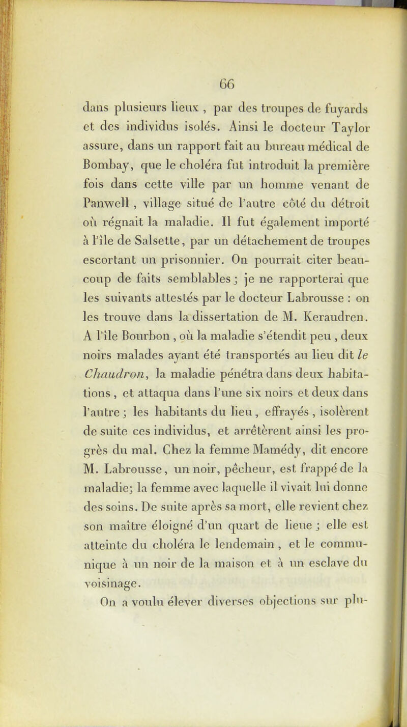 G6 dans plusieurs lieux , par des troupes de fuyards et des individus isolés. Ainsi le docteur Taylor assure, dans un rapport fait au bureau médical de Bombay, que le choléra fut introduit la première fois dans cette ville par un homme venant de Panwell , village situé de l’autre côté du détroit où régnait la maladie. Il fut également importé à l’île de Salsetle, par un détachement de ti'oupcs escortant un prisonnier. On pourrait citer beau- coup de faits semblables; je ne rapporterai que les suivants attestés par le docteur Labrousse : on les trouve dans la dissertation de M. Keraudren. A l’île Bourbon , où la maladie s’étendit peu , deux noirs malades ayant été transportés au lieu dit le Chaudron, la maladie pénétra dans deux habita- tions , et attaqua dans l’une six noirs et deux dans l’autre; les habitants du lieu, effrayés , isolèrent de suite ces individus, et arrêtèrent ainsi les pro- grès du mal. Chez la femme Mamédy, dit encore M. Labrousse, un noir, pêcheur, est frappé de la maladie; la femme avec laquelle il vivait lui donne des soins. De suite après sa mort, elle revient chez son maître éloigné d’un quart de lieue ; elle est atteinte du choléra le lendemain, et le commu- nique à un noir de la maison et à un esclave du voisinage. On a voulu élever diverses objections sur plu-