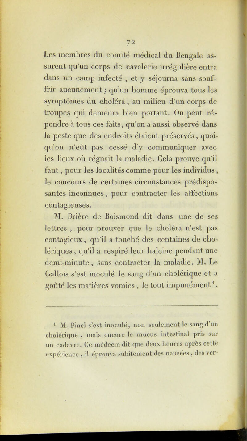 Les membres du comité médical du Bengale as- surent qu’un corps de cavalerie irrégulière entra dans un camp infecté , et y séjourna sans souf- frir aucunement ; qu’un homme éprouva tous les symptômes du choléra, au milieu d’un corps de troupes qui demeura bien portant. On peut ré- pondre à tous ces faits, qu’on a aussi observé dans la peste que des endroits étaient préservés, quoi- qu’on n’eût pas cessé d’y communiquer avec les lieux où régnait la maladie. Cela prouve qu’il faut, pour les localités comme pour les individus, le concours de certaines circonstances prédispo- santes inconnues, pour contracter les affections contagieuses. M. Brière de Boismond dit dans une de ses lettres , pour prouver que le choléra n’est pas contagieux, qu’il a touché des centaines de cho- lériques , qu’il a respiré leur haleine pendant une demi-minute, sans contracter la maladie. M. Le Gallois s’est inoculé le sang d’un cholérique et a goûté les matières vomies , le tout impunément1. 1 M. Pinel s’est inoculé, non seulement le sang d’un cholérique , mais encore le mucus intestinal pris sur un cadavre. Ce médecin dit que deux heures après cette expérience , il éprouva subitement des nausées , des ver-