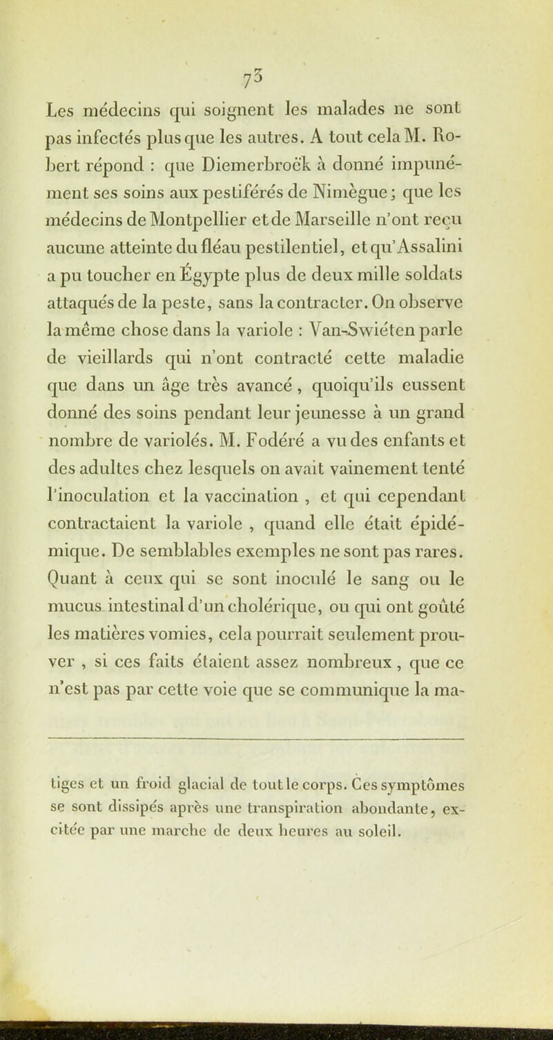 Les médecins qui soignent les malades ne sont pas infectés plus que les autres. A tout celaM. Ro- bert répond : que Diemerbrock à donné impuné- ment ses soins aux pestiférés de Nimègue; que les médecins de Montpellier et de Marseille n’ont reçu aucune atteinte du fléau pestilentiel, etqu’Assalini a pu toucher en Égypte plus de deux mille soldats attaqués de la peste, sans la contracter. On observe la même chose dans la variole : \ an-Swiéten parle de vieillards qui n’ont contracté cette maladie que dans un âge très avancé, quoiqu’ils eussent donné des soins pendant leur jeunesse à un grand nombre de variolés. M. Fodéré a vu des enfants et des adultes chez lesquels on avait vainement tenté l'inoculation et la vaccination , et qui cependant contractaient la variole , quand elle était épidé- mique. De semblables exemples ne sont pas rares. Quant à ceux qui se sont inoculé le sang ou le mucus intestinal d’un cholérique, ou qui ont goûté les matières vomies, cela pourrait seulement prou- ver , si ces faits étaient assez nombreux , que ce n’est pas par cette voie que se communique la ma- tiges et un froid glacial de tout le corps. Ces symptômes se sont dissipés après une transpiration abondante, ex- citée par une marche de deux heures au soleil.